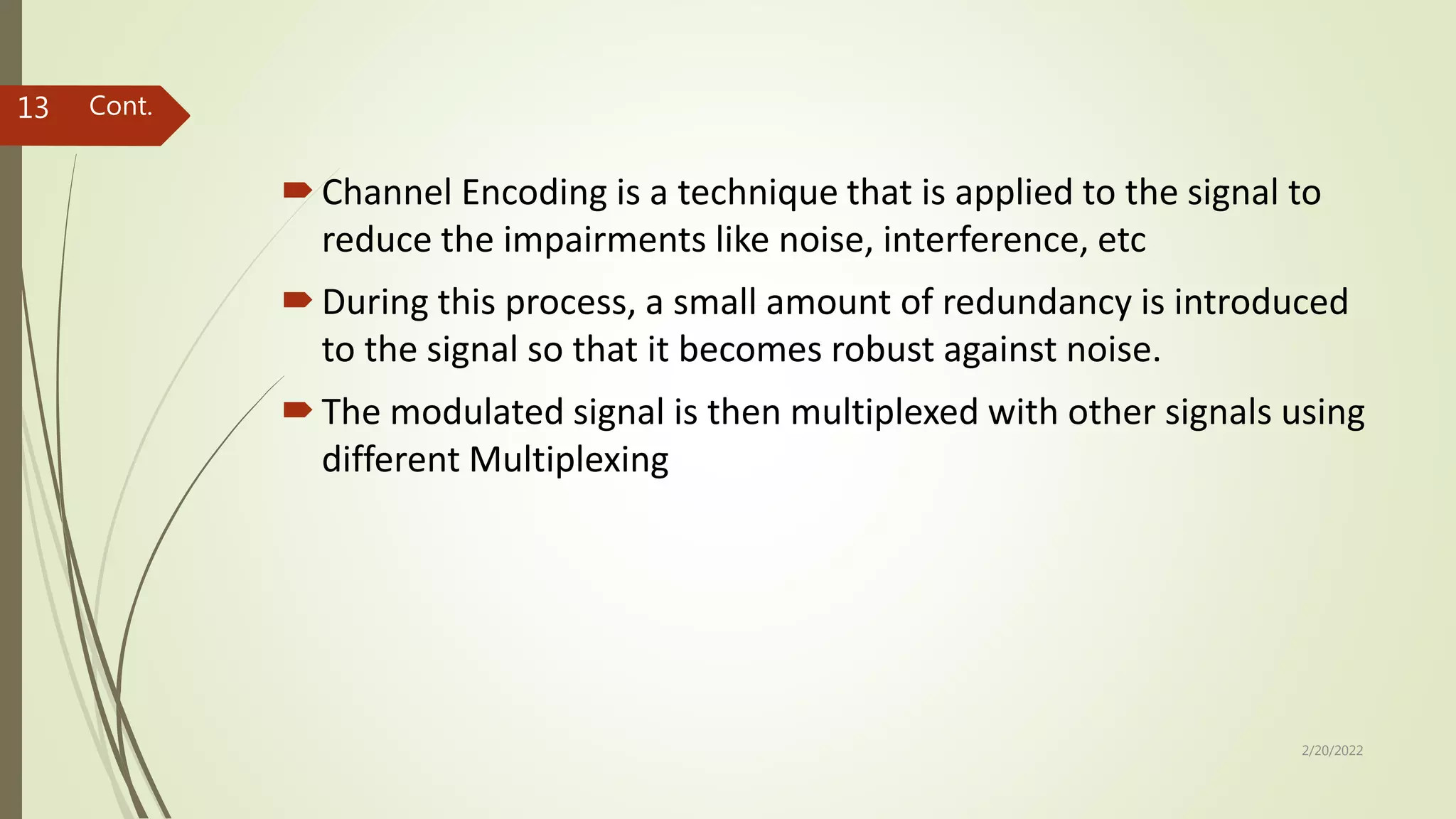 Channel Encoding is a technique that is applied to the signal to
reduce the impairments like noise, interference, etc
During this process, a small amount of redundancy is introduced
to the signal so that it becomes robust against noise.
The modulated signal is then multiplexed with other signals using
different Multiplexing
2/20/2022
13 Cont.
 