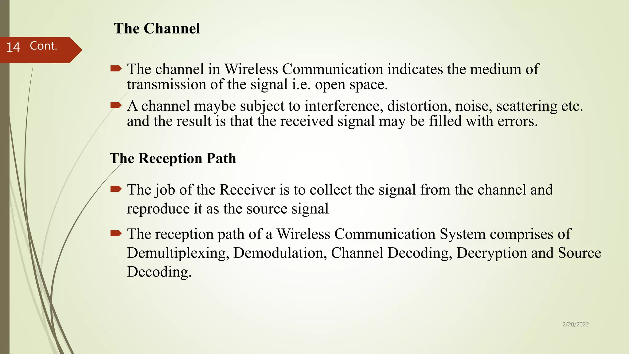 The Channel
 The channel in Wireless Communication indicates the medium of
transmission of the signal i.e. open space.
 A channel maybe subject to interference, distortion, noise, scattering etc.
and the result is that the received signal may be filled with errors.
Cont.
The Reception Path
 The job of the Receiver is to collect the signal from the channel and
reproduce it as the source signal
 The reception path of a Wireless Communication System comprises of
Demultiplexing, Demodulation, Channel Decoding, Decryption and Source
Decoding.
2/20/2022
14
 
