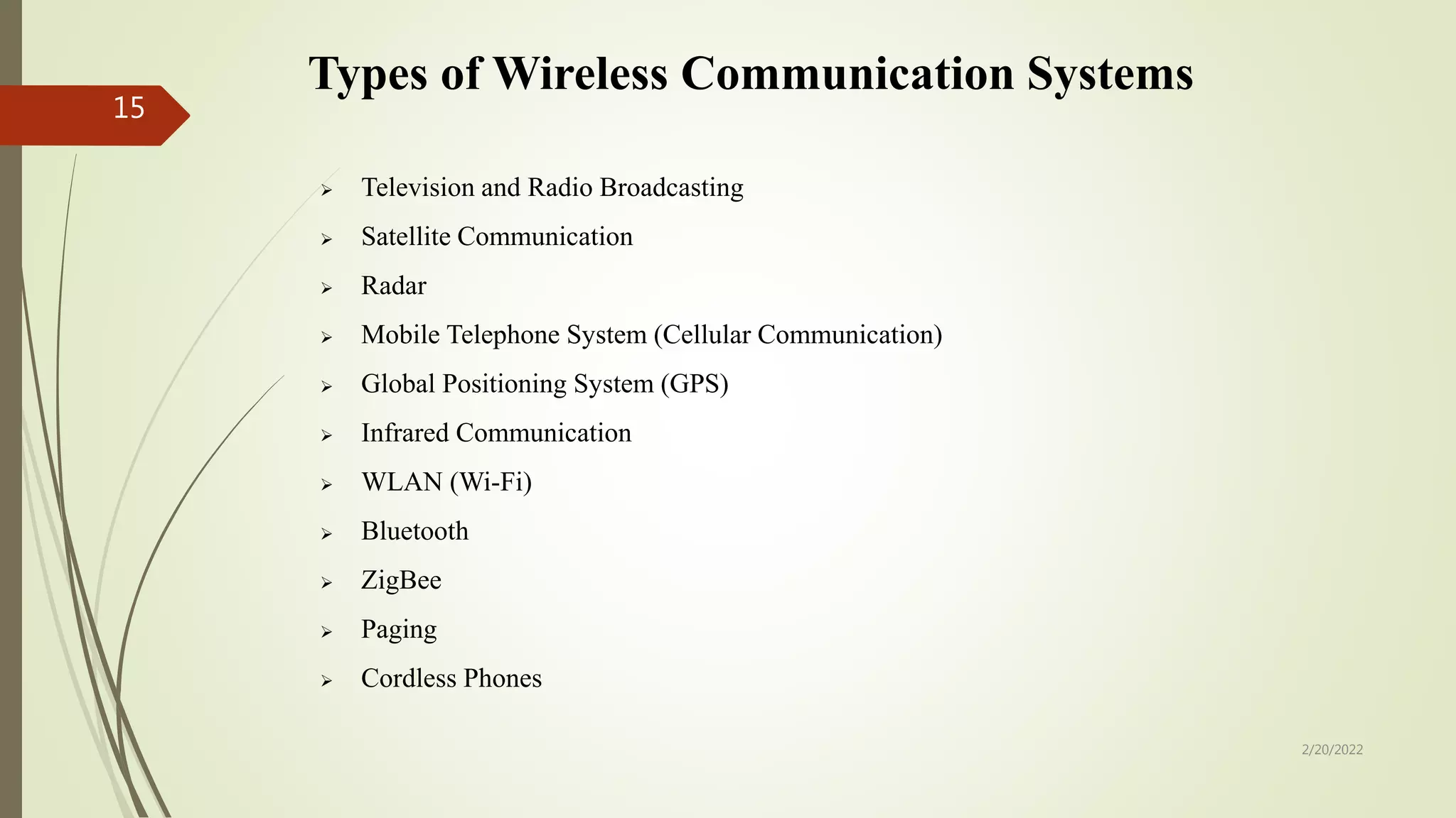Types of Wireless Communication Systems
 Television and Radio Broadcasting
 Satellite Communication
 Radar
 Mobile Telephone System (Cellular Communication)
 Global Positioning System (GPS)
 Infrared Communication
 WLAN (Wi-Fi)
 Bluetooth
 ZigBee
 Paging
 Cordless Phones
2/20/2022
15
 