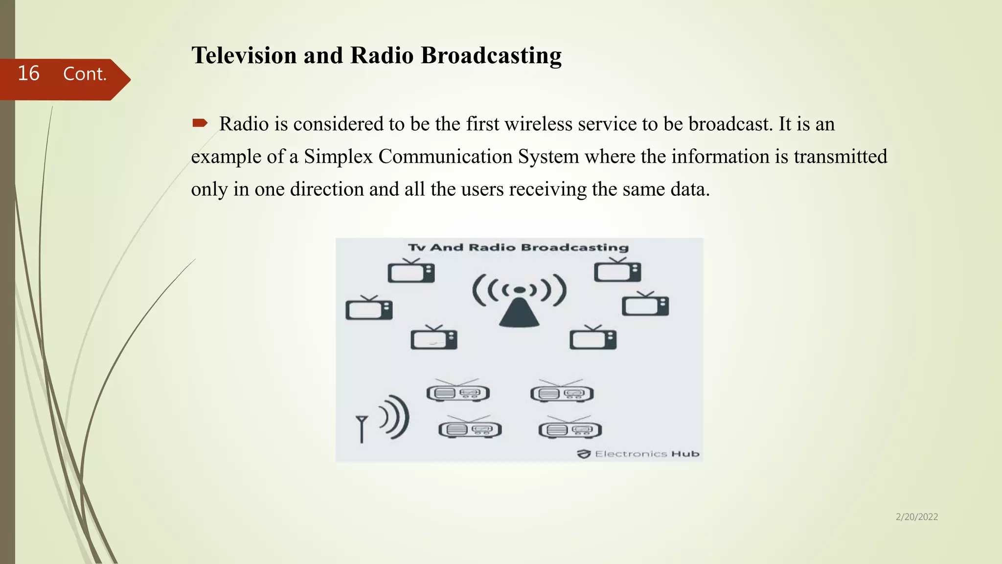Television and Radio Broadcasting
 Radio is considered to be the first wireless service to be broadcast. It is an
example of a Simplex Communication System where the information is transmitted
only in one direction and all the users receiving the same data.
2/20/2022
16 Cont.
 