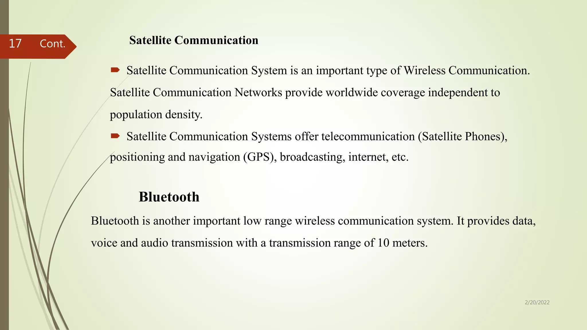 Satellite Communication
 Satellite Communication System is an important type of Wireless Communication.
Satellite Communication Networks provide worldwide coverage independent to
population density.
 Satellite Communication Systems offer telecommunication (Satellite Phones),
positioning and navigation (GPS), broadcasting, internet, etc.
2/20/2022
17
Bluetooth
Bluetooth is another important low range wireless communication system. It provides data,
voice and audio transmission with a transmission range of 10 meters.
Cont.
 
