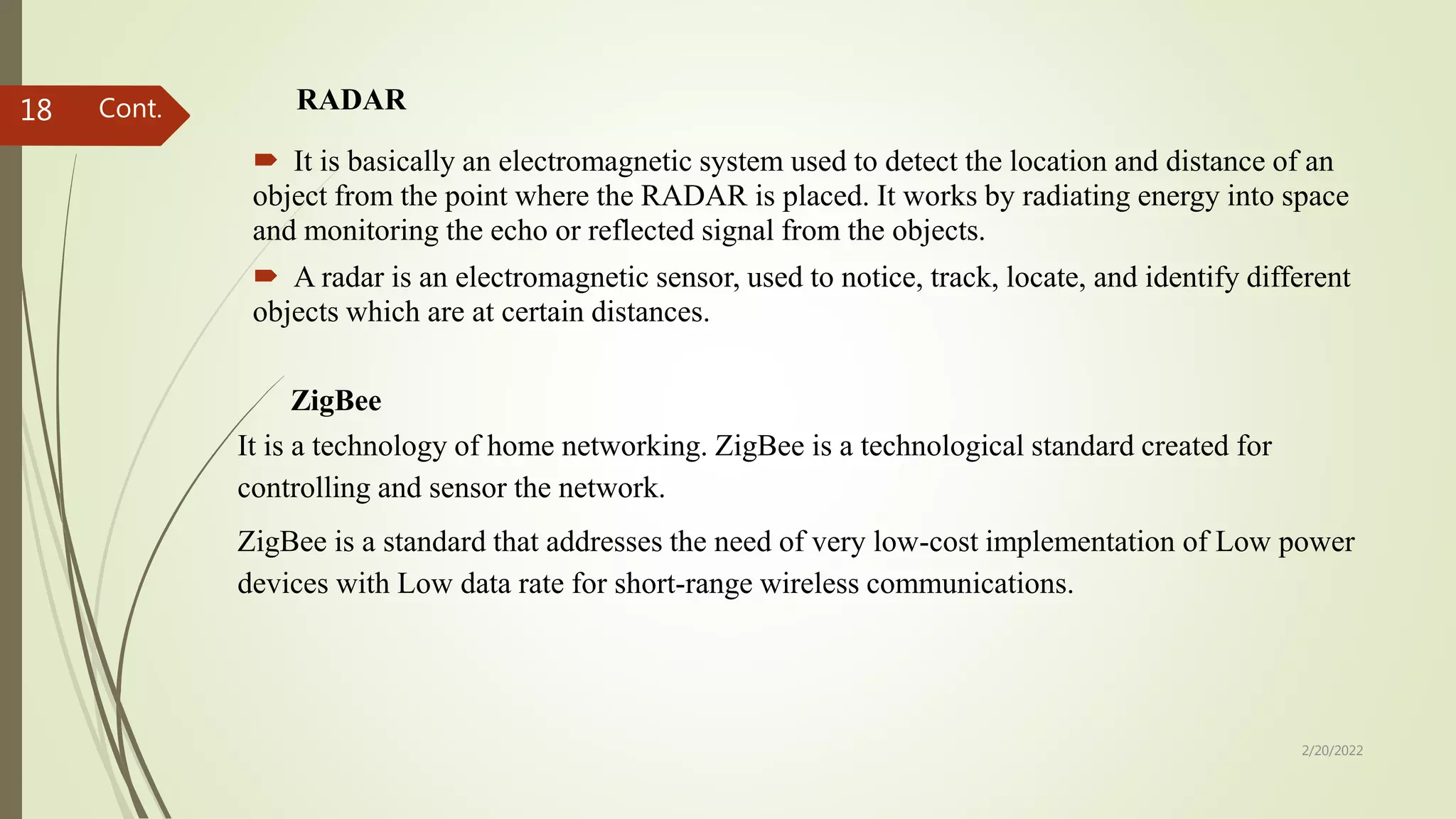 RADAR
 It is basically an electromagnetic system used to detect the location and distance of an
object from the point where the RADAR is placed. It works by radiating energy into space
and monitoring the echo or reflected signal from the objects.
 A radar is an electromagnetic sensor, used to notice, track, locate, and identify different
objects which are at certain distances.
2/20/2022
18
ZigBee
It is a technology of home networking. ZigBee is a technological standard created for
controlling and sensor the network.
ZigBee is a standard that addresses the need of very low-cost implementation of Low power
devices with Low data rate for short-range wireless communications.
Cont.
 