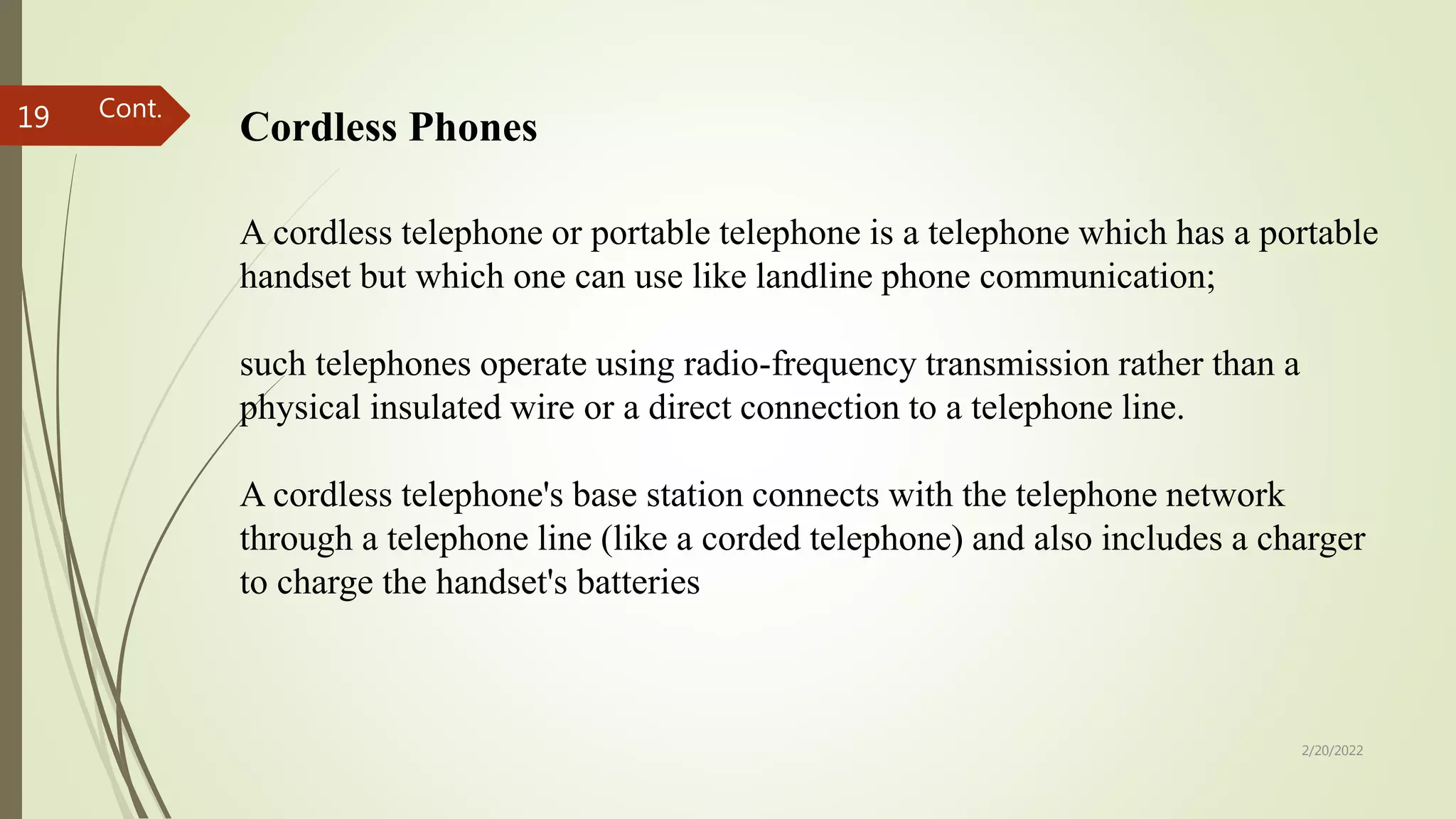 2/20/2022
19 Cordless Phones
A cordless telephone or portable telephone is a telephone which has a portable
handset but which one can use like landline phone communication;
such telephones operate using radio-frequency transmission rather than a
physical insulated wire or a direct connection to a telephone line.
A cordless telephone's base station connects with the telephone network
through a telephone line (like a corded telephone) and also includes a charger
to charge the handset's batteries
Cont.
 