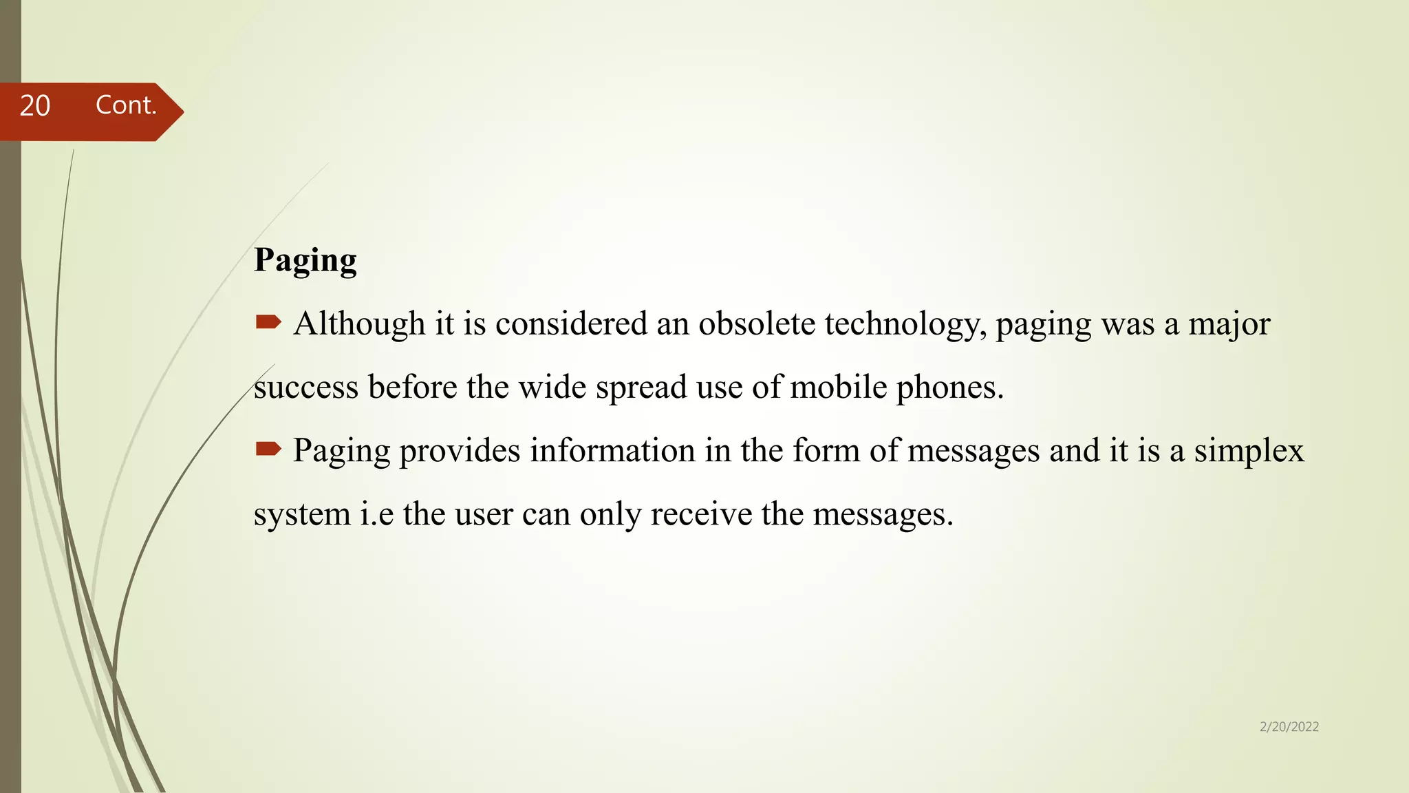 Paging
 Although it is considered an obsolete technology, paging was a major
success before the wide spread use of mobile phones.
 Paging provides information in the form of messages and it is a simplex
system i.e the user can only receive the messages.
2/20/2022
20 Cont.
 