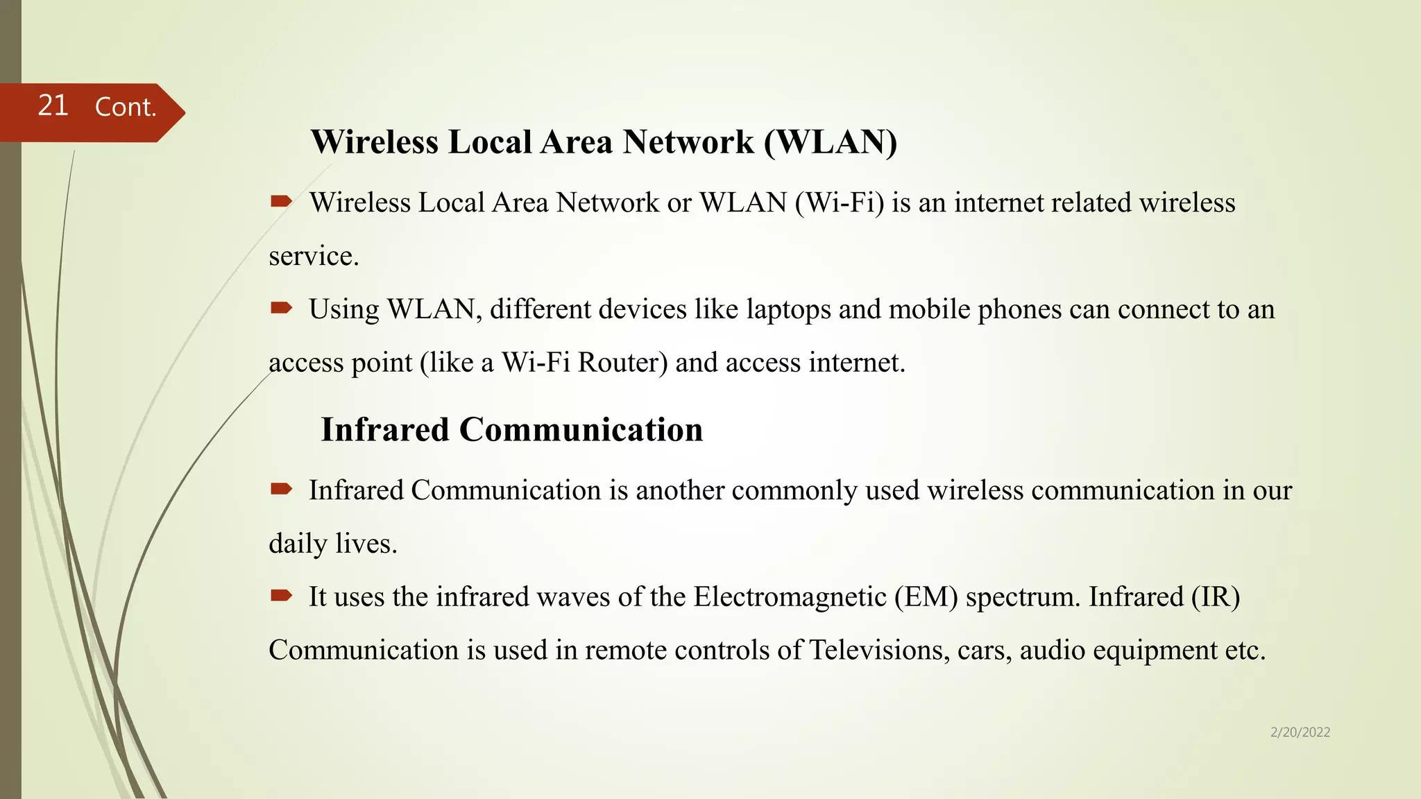Wireless Local Area Network (WLAN)
 Wireless Local Area Network or WLAN (Wi-Fi) is an internet related wireless
service.
 Using WLAN, different devices like laptops and mobile phones can connect to an
access point (like a Wi-Fi Router) and access internet.
Infrared Communication
 Infrared Communication is another commonly used wireless communication in our
daily lives.
 It uses the infrared waves of the Electromagnetic (EM) spectrum. Infrared (IR)
Communication is used in remote controls of Televisions, cars, audio equipment etc.
2/20/2022
21 Cont.
 