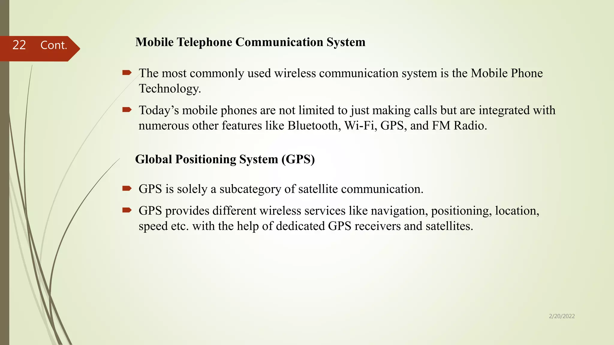 Mobile Telephone Communication System
 The most commonly used wireless communication system is the Mobile Phone
Technology.
 Today’s mobile phones are not limited to just making calls but are integrated with
numerous other features like Bluetooth, Wi-Fi, GPS, and FM Radio.
2/20/2022
22
Global Positioning System (GPS)
 GPS is solely a subcategory of satellite communication.
 GPS provides different wireless services like navigation, positioning, location,
speed etc. with the help of dedicated GPS receivers and satellites.
Cont.
 