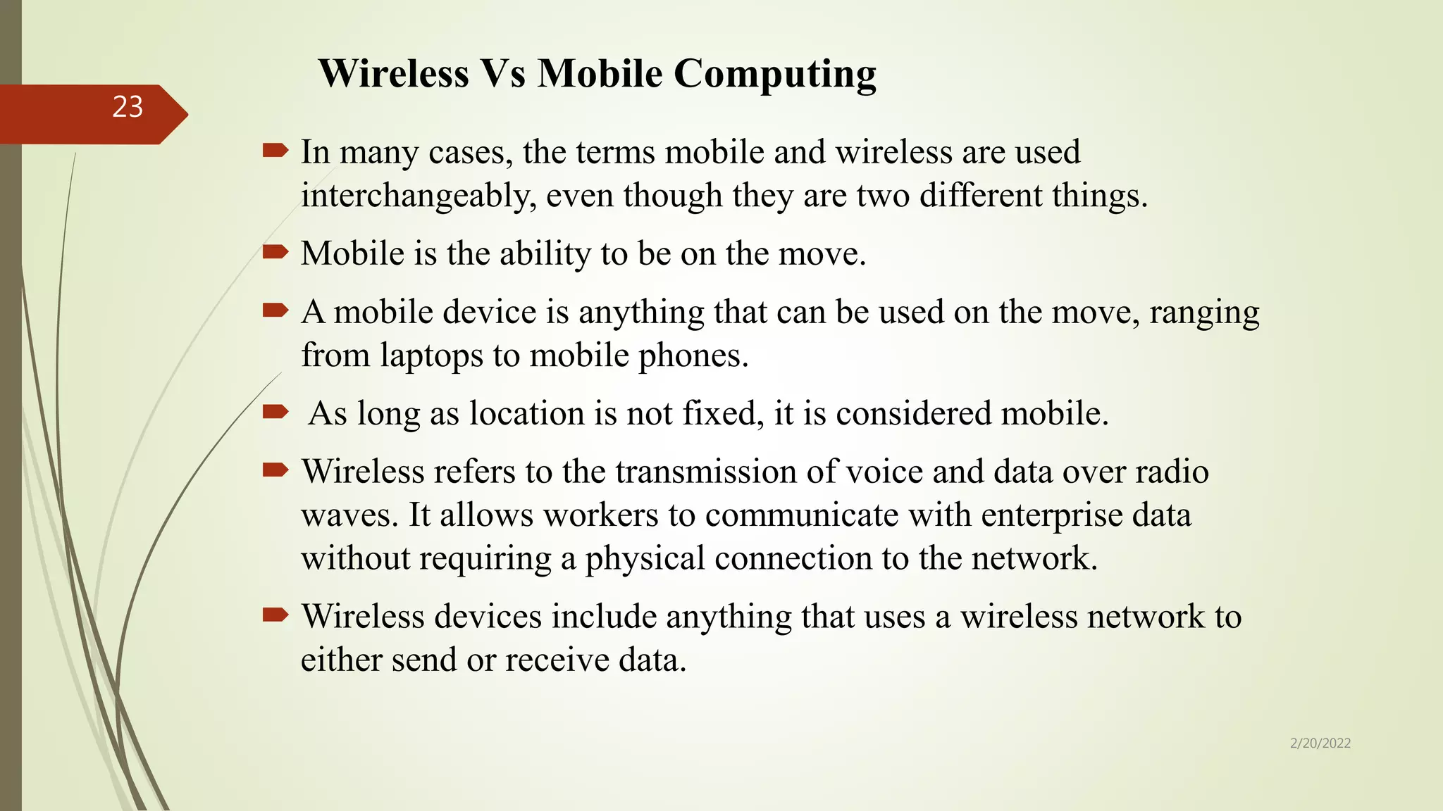 Wireless Vs Mobile Computing
 In many cases, the terms mobile and wireless are used
interchangeably, even though they are two different things.
 Mobile is the ability to be on the move.
 A mobile device is anything that can be used on the move, ranging
from laptops to mobile phones.
 As long as location is not fixed, it is considered mobile.
 Wireless refers to the transmission of voice and data over radio
waves. It allows workers to communicate with enterprise data
without requiring a physical connection to the network.
 Wireless devices include anything that uses a wireless network to
either send or receive data.
2/20/2022
23
 