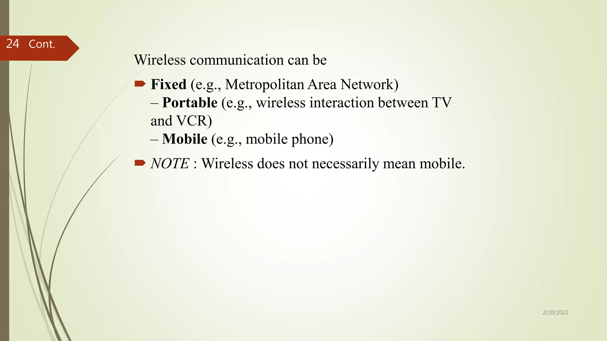 Wireless communication can be
 Fixed (e.g., Metropolitan Area Network)
– Portable (e.g., wireless interaction between TV
and VCR)
– Mobile (e.g., mobile phone)
 NOTE : Wireless does not necessarily mean mobile.
Cont.
2/20/2022
24
 