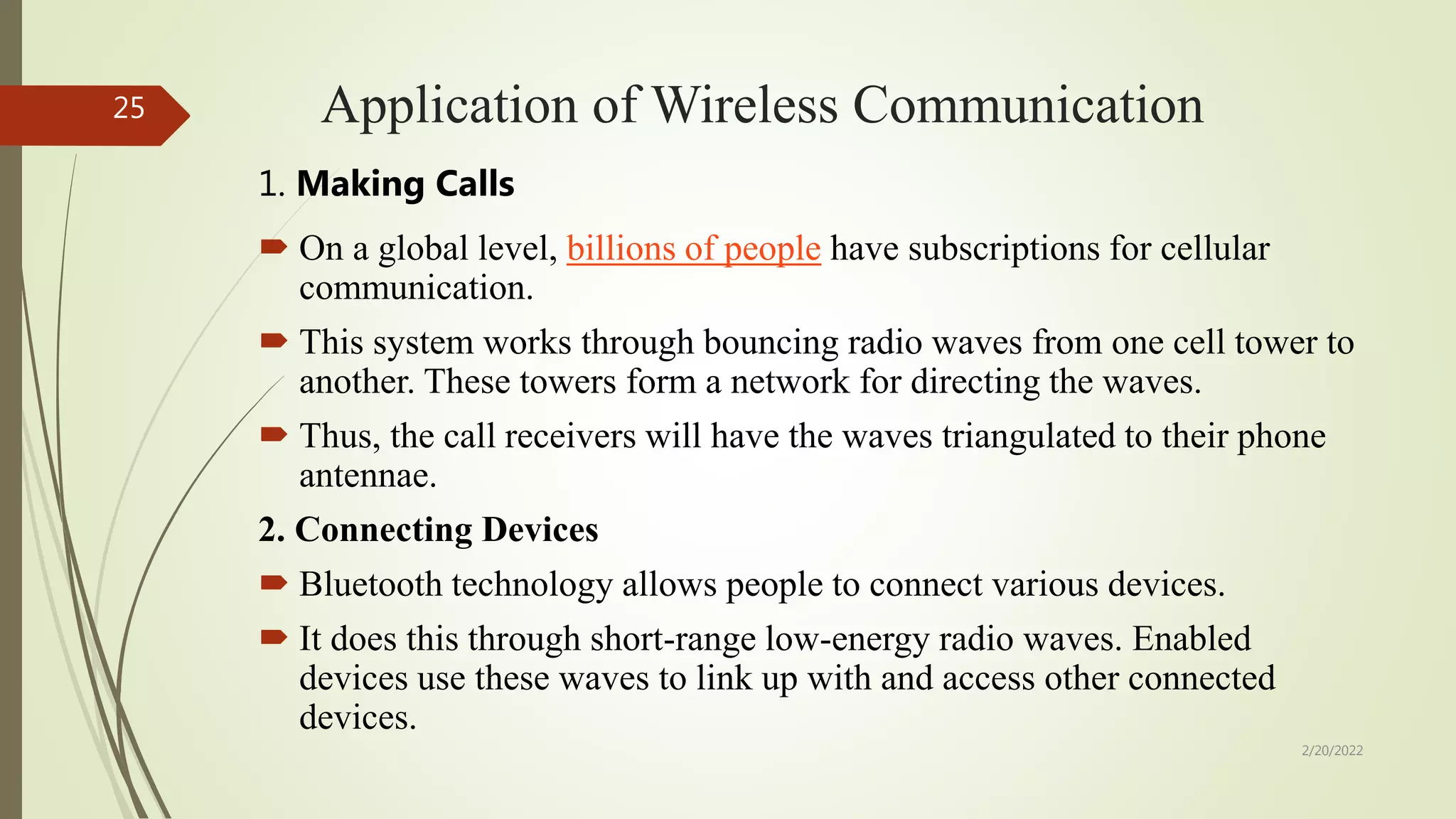 Application of Wireless Communication
1. Making Calls
 On a global level, billions of people have subscriptions for cellular
communication.
 This system works through bouncing radio waves from one cell tower to
another. These towers form a network for directing the waves.
 Thus, the call receivers will have the waves triangulated to their phone
antennae.
2. Connecting Devices
 Bluetooth technology allows people to connect various devices.
 It does this through short-range low-energy radio waves. Enabled
devices use these waves to link up with and access other connected
devices.
2/20/2022
25
 