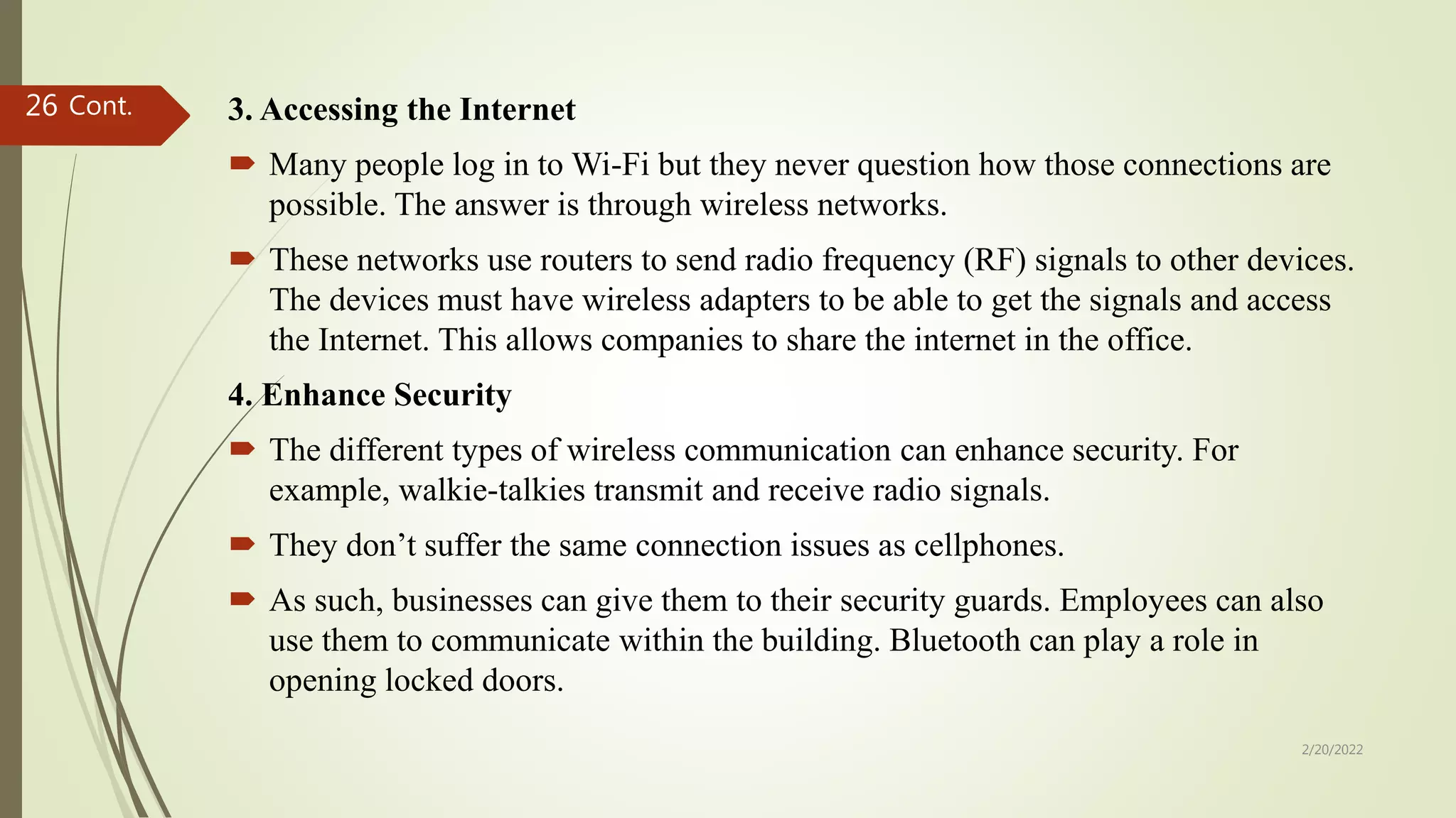 3. Accessing the Internet
 Many people log in to Wi-Fi but they never question how those connections are
possible. The answer is through wireless networks.
 These networks use routers to send radio frequency (RF) signals to other devices.
The devices must have wireless adapters to be able to get the signals and access
the Internet. This allows companies to share the internet in the office.
4. Enhance Security
 The different types of wireless communication can enhance security. For
example, walkie-talkies transmit and receive radio signals.
 They don’t suffer the same connection issues as cellphones.
 As such, businesses can give them to their security guards. Employees can also
use them to communicate within the building. Bluetooth can play a role in
opening locked doors.
Cont.
2/20/2022
26
 