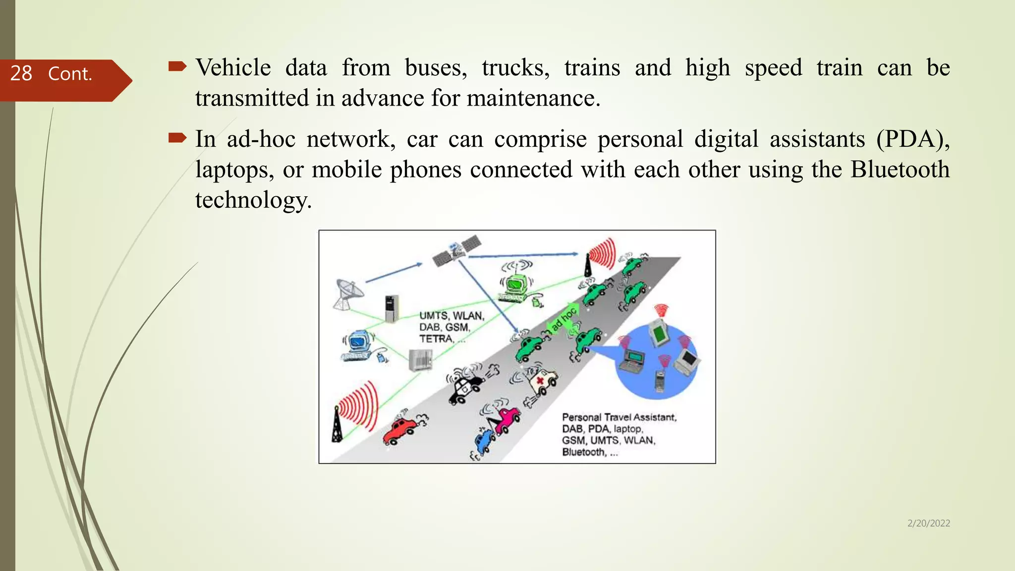  Vehicle data from buses, trucks, trains and high speed train can be
transmitted in advance for maintenance.
 In ad-hoc network, car can comprise personal digital assistants (PDA),
laptops, or mobile phones connected with each other using the Bluetooth
technology.
Cont.
2/20/2022
28
 