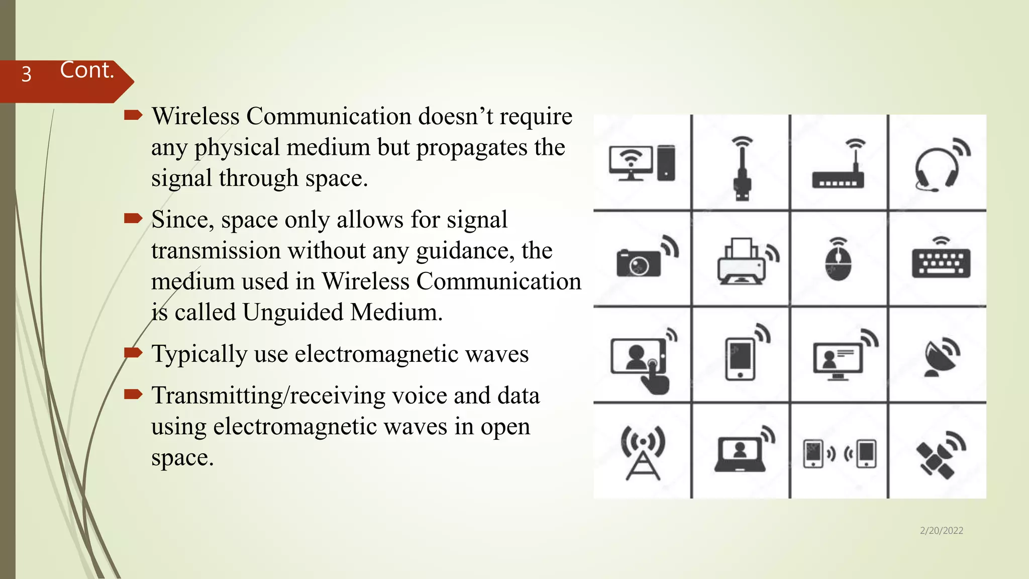 Cont.
 Wireless Communication doesn’t require
any physical medium but propagates the
signal through space.
 Since, space only allows for signal
transmission without any guidance, the
medium used in Wireless Communication
is called Unguided Medium.
 Typically use electromagnetic waves
 Transmitting/receiving voice and data
using electromagnetic waves in open
space.
2/20/2022
3
 