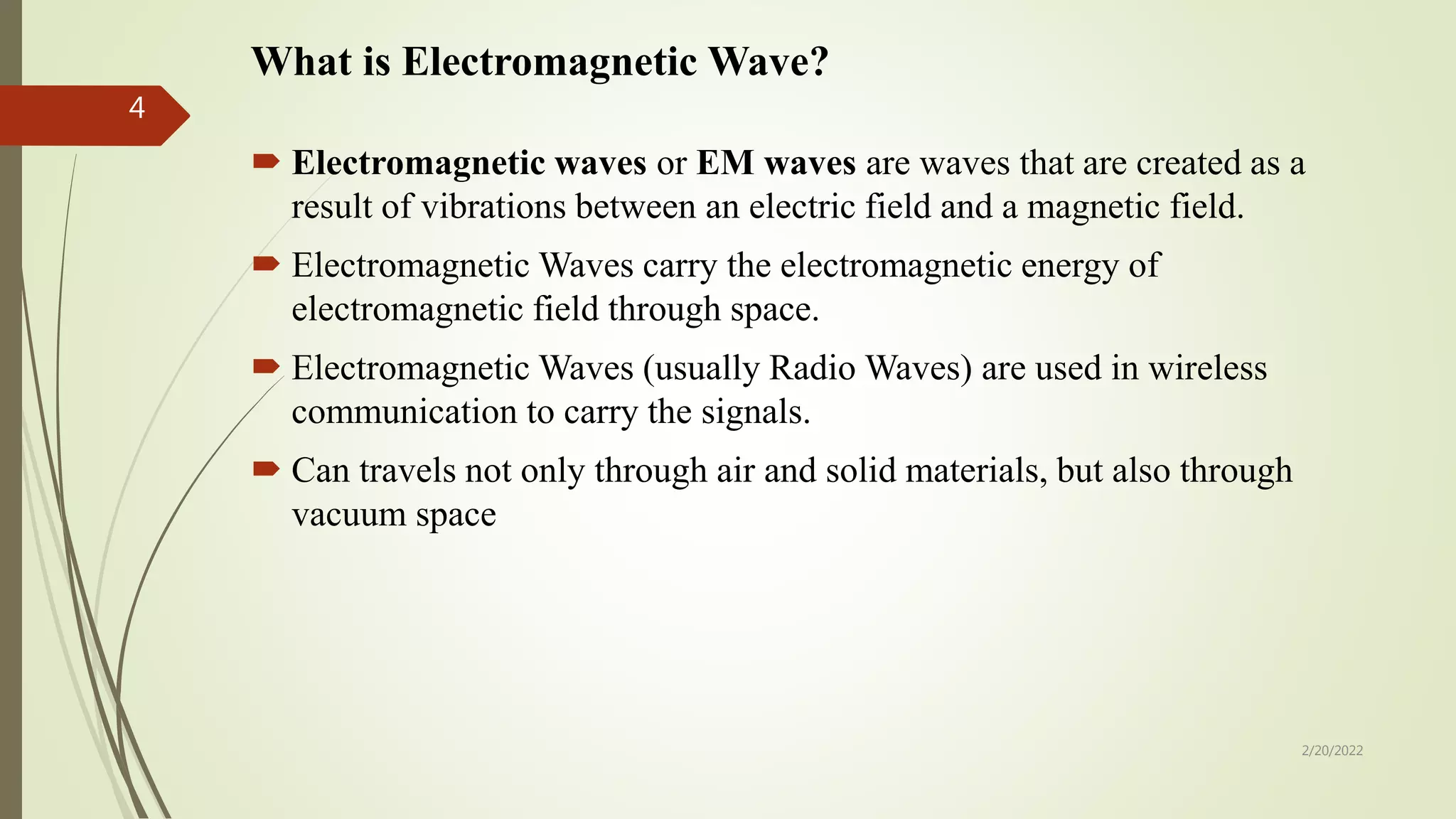 What is Electromagnetic Wave?
 Electromagnetic waves or EM waves are waves that are created as a
result of vibrations between an electric field and a magnetic field.
 Electromagnetic Waves carry the electromagnetic energy of
electromagnetic field through space.
 Electromagnetic Waves (usually Radio Waves) are used in wireless
communication to carry the signals.
 Can travels not only through air and solid materials, but also through
vacuum space
2/20/2022
4
 