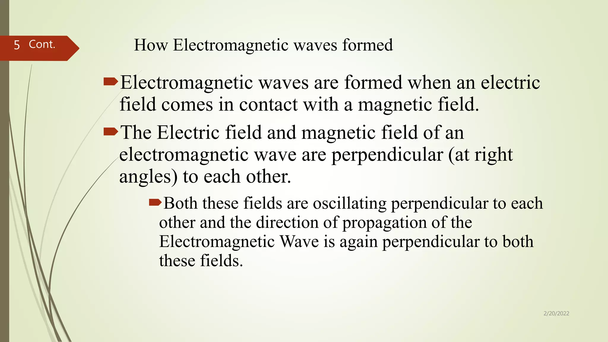 How Electromagnetic waves formed
Electromagnetic waves are formed when an electric
field comes in contact with a magnetic field.
The Electric field and magnetic field of an
electromagnetic wave are perpendicular (at right
angles) to each other.
Both these fields are oscillating perpendicular to each
other and the direction of propagation of the
Electromagnetic Wave is again perpendicular to both
these fields.
2/20/2022
5 Cont.
 