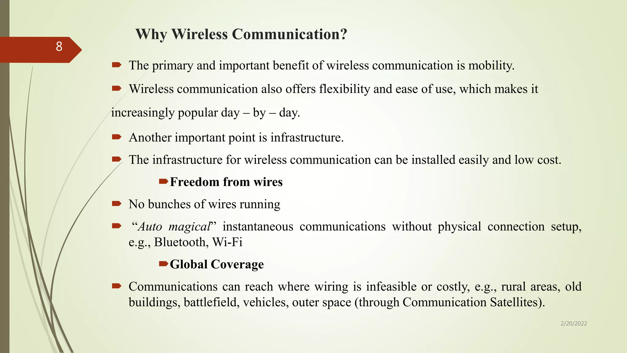 Why Wireless Communication?
 The primary and important benefit of wireless communication is mobility.
 Wireless communication also offers flexibility and ease of use, which makes it
increasingly popular day – by – day.
 Another important point is infrastructure.
 The infrastructure for wireless communication can be installed easily and low cost.
Freedom from wires
 No bunches of wires running
 “Auto magical” instantaneous communications without physical connection setup,
e.g., Bluetooth, Wi-Fi
Global Coverage
 Communications can reach where wiring is infeasible or costly, e.g., rural areas, old
buildings, battlefield, vehicles, outer space (through Communication Satellites).
2/20/2022
8
 