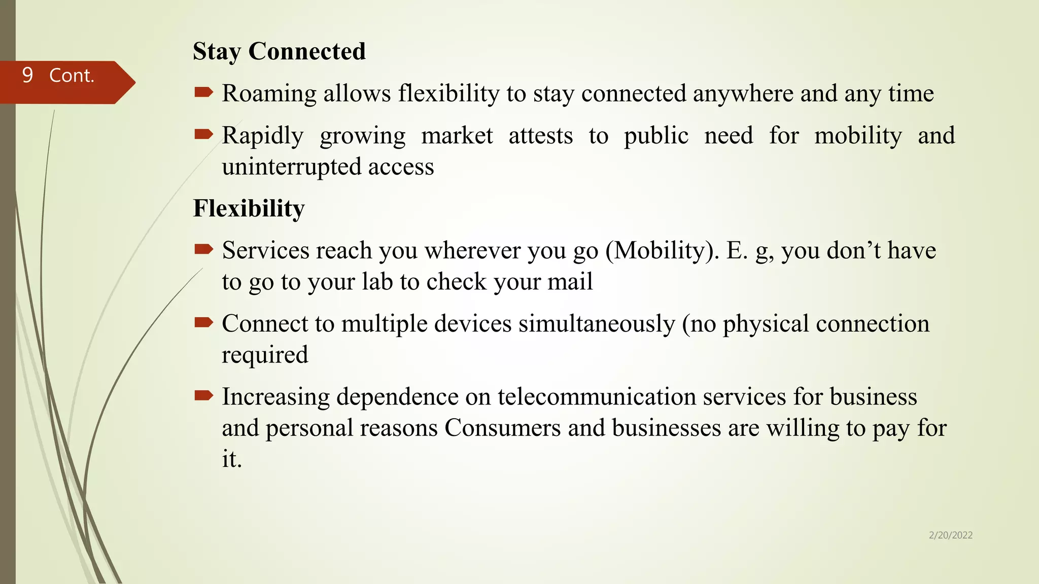 Stay Connected
 Roaming allows flexibility to stay connected anywhere and any time
 Rapidly growing market attests to public need for mobility and
uninterrupted access
Flexibility
 Services reach you wherever you go (Mobility). E. g, you don’t have
to go to your lab to check your mail
 Connect to multiple devices simultaneously (no physical connection
required
 Increasing dependence on telecommunication services for business
and personal reasons Consumers and businesses are willing to pay for
it.
Cont.
2/20/2022
9
 