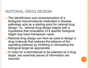 RATIONAL DRUG DESIGN
 The identification and characterization of a
biological macromolecule implicated in disease
pathology acts as a starting point for rational drug
design. i.e., rational drug design begins with a
hypothesis that modulation of a specific biological
target may have therapeutic value.
 Rational drug design can then be used to design a
drug molecule that restores the balance of the
signalling pathway by inhibiting or stimulating the
biological target as appropriate.
 In order for a biomolecule to be selected as a drug
target, two essential pieces of information are
required.
 