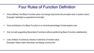 Four Rules of Function Definition
 Once defined, the Basic Function does not change (becomes the principle work a system does)
Example: flashlight is expected to emit light
 Cost contribution of a Basic Function is a minimal percentage of total system cost
 Can not sell supporting Secondary Functions without performing Basic Function satisfactorily
 Loss of Basic Function(s) results in total loss of market value
Example: Rolex watch that does not display correct time
 