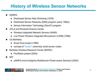 10
Fundamentals of Wireless Sensor Networks: Theory and Practice
Waltenegus Dargie and Christian Poellabauer © 2010
History of Wireless Sensor Networks
 DARPA:
 Distributed Sensor Nets Workshop (1978)
 Distributed Sensor Networks (DSN) program (early 1980s)
 Sensor Information Technology (SensIT) program
 UCLA and Rockwell Science Center
 Wireless Integrated Network Sensors (WINS)
 Low Power Wireless Integrated Microsensor (LWIM) (1996)
 UC-Berkeley
 Smart Dust project (1999)
 concept of “motes”: extremely small sensor nodes
 Berkeley Wireless Research Center (BWRC)
 PicoRadio project (2000)
 MIT
 μAMPS (micro-Adaptive Multidomain Power-aware Sensors) (2005)
 
