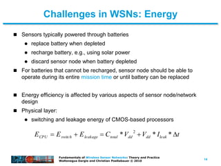 14
Fundamentals of Wireless Sensor Networks: Theory and Practice
Waltenegus Dargie and Christian Poellabauer © 2010
Challenges in WSNs: Energy
 Sensors typically powered through batteries
 replace battery when depleted
 recharge battery, e.g., using solar power
 discard sensor node when battery depleted
 For batteries that cannot be recharged, sensor node should be able to
operate during its entire mission time or until battery can be replaced
 Energy efficiency is affected by various aspects of sensor node/network
design
 Physical layer:
 switching and leakage energy of CMOS-based processors
ECPU  Eswitch  Eleakage  Ctotal *Vdd
2
Vdd * Ileak * t
 