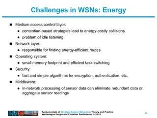 15
Fundamentals of Wireless Sensor Networks: Theory and Practice
Waltenegus Dargie and Christian Poellabauer © 2010
Challenges in WSNs: Energy
 Medium access control layer:
 contention-based strategies lead to energy-costly collisions
 problem of idle listening
 Network layer:
 responsible for finding energy-efficient routes
 Operating system:
 small memory footprint and efficient task switching
 Security:
 fast and simple algorithms for encryption, authentication, etc.
 Middleware:
 in-network processing of sensor data can eliminate redundant data or
aggregate sensor readings
 