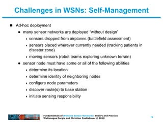 16
Fundamentals of Wireless Sensor Networks: Theory and Practice
Waltenegus Dargie and Christian Poellabauer © 2010
Challenges in WSNs: Self-Management
 Ad-hoc deployment
 many sensor networks are deployed “without design”
 sensors dropped from airplanes (battlefield assessment)
 sensors placed wherever currently needed (tracking patients in
disaster zone)
 moving sensors (robot teams exploring unknown terrain)
 sensor node must have some or all of the following abilities
 determine its location
 determine identity of neighboring nodes
 configure node parameters
 discover route(s) to base station
 initiate sensing responsibility
 