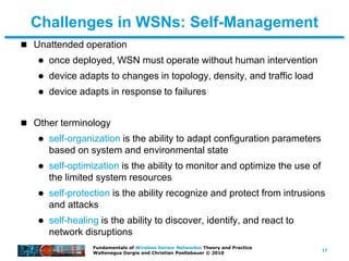 17
Fundamentals of Wireless Sensor Networks: Theory and Practice
Waltenegus Dargie and Christian Poellabauer © 2010
Challenges in WSNs: Self-Management
 Unattended operation
 once deployed, WSN must operate without human intervention
 device adapts to changes in topology, density, and traffic load
 device adapts in response to failures
 Other terminology
 self-organization is the ability to adapt configuration parameters
based on system and environmental state
 self-optimization is the ability to monitor and optimize the use of
the limited system resources
 self-protection is the ability recognize and protect from intrusions
and attacks
 self-healing is the ability to discover, identify, and react to
network disruptions
 