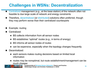 19
Fundamentals of Wireless Sensor Networks: Theory and Practice
Waltenegus Dargie and Christian Poellabauer © 2010
Challenges in WSNs: Decentralization
 Centralized management (e.g., at the base station) of the network often not
feasible to due large scale of network and energy constraints
 Therefore, decentralized (or distributed) solutions often preferred, though
they may perform worse than their centralized counterparts
 Example: routing
 Centralized:
 BS collects information from all sensor nodes
 BS establishes “optimal” routes (e.g., in terms of energy)
 BS informs all sensor nodes of routes
 can be expensive, especially when the topology changes frequently
 Decentralized:
 each sensors makes routing decisions based on limited local
information
 routes may be nonoptimal, but route establishment/management can be
much cheaper
 