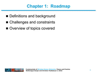 3
Fundamentals of Wireless Sensor Networks: Theory and Practice
Waltenegus Dargie and Christian Poellabauer © 2010
Chapter 1: Roadmap
 Definitions and background
 Challenges and constraints
 Overview of topics covered
 
