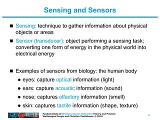 4
Fundamentals of Wireless Sensor Networks: Theory and Practice
Waltenegus Dargie and Christian Poellabauer © 2010
Sensing and Sensors
 Sensing: technique to gather information about physical
objects or areas
 Sensor (transducer): object performing a sensing task;
converting one form of energy in the physical world into
electrical energy
 Examples of sensors from biology: the human body
 eyes: capture optical information (light)
 ears: capture acoustic information (sound)
 nose: captures olfactory information (smell)
 skin: captures tactile information (shape, texture)
 