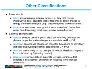 7
Fundamentals of Wireless Sensor Networks: Theory and Practice
Waltenegus Dargie and Christian Poellabauer © 2010
Other Classifications
 Power supply:
 active sensors require external power, i.e., they emit energy
(microwaves, light, sound) to trigger response or detect change in
energy of transmitted signal (e.g., electromagnetic proximity sensor)
 passive sensors detect energy in the environment and derive their
power from this energy input (e.g., passive infrared sensor)
 Electrical phenomenon:
 resistive sensors use changes in electrical resistivity (ρ) based on
physical properties such as temperature (resistance R = ρ*l/A)
 capacitive sensors use changes in capacitor dimensions or permittivity
(ε) based on physical properties (capacitance C = ε*A/d)
 inductive sensors rely on the principle of inductance (electromagnetic
force is induced by fluctuating current)
 piezoelectric sensors rely on materials (crystals, ceramics) that
generate a displacement of charges in response to mechanical
deformation
 
