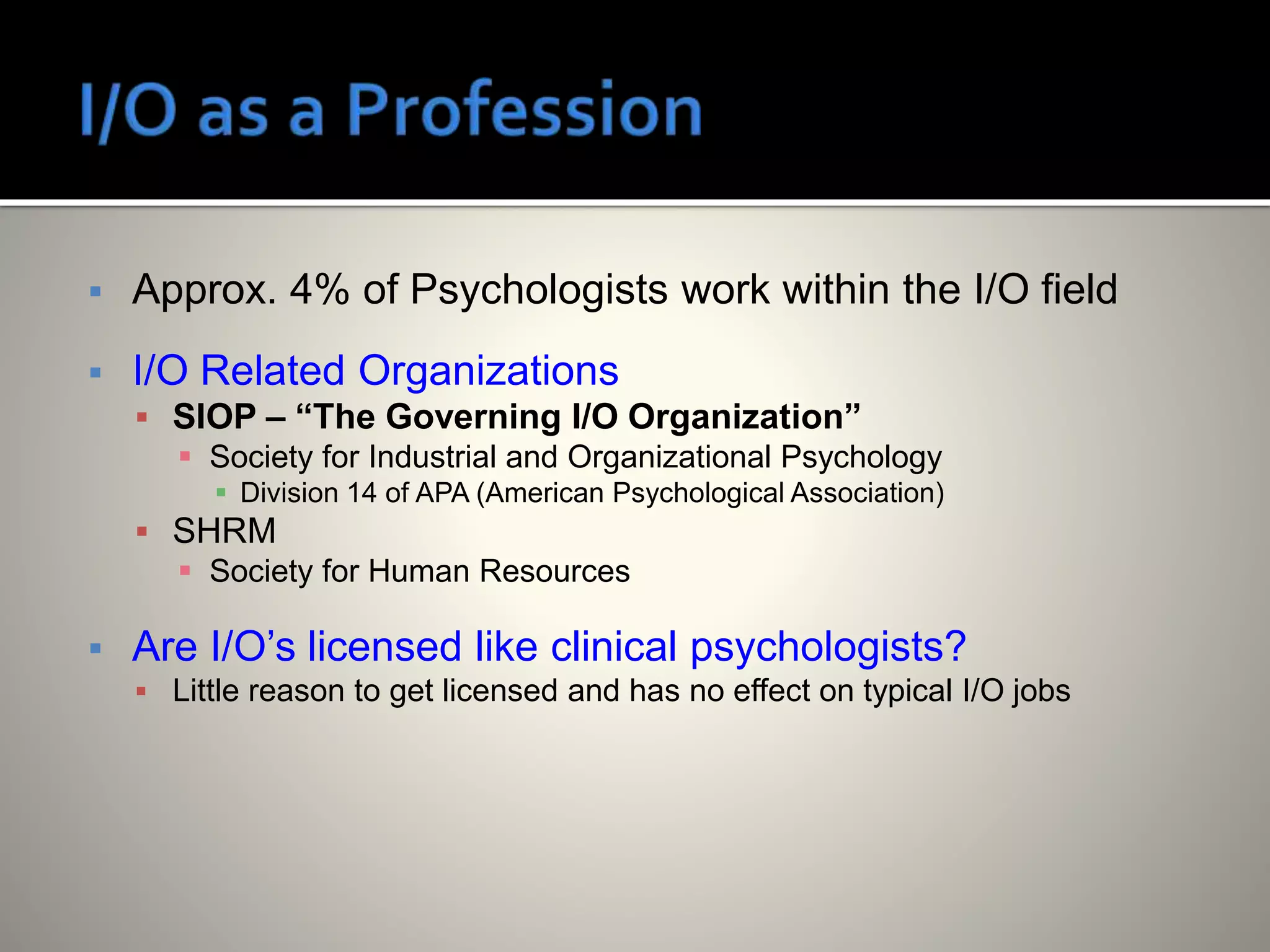  Approx. 4% of Psychologists work within the I/O field
 I/O Related Organizations
 SIOP – “The Governing I/O Organization”
 Society for Industrial and Organizational Psychology
 Division 14 of APA (American Psychological Association)
 SHRM
 Society for Human Resources
 Are I/O’s licensed like clinical psychologists?
 Little reason to get licensed and has no effect on typical I/O jobs
 