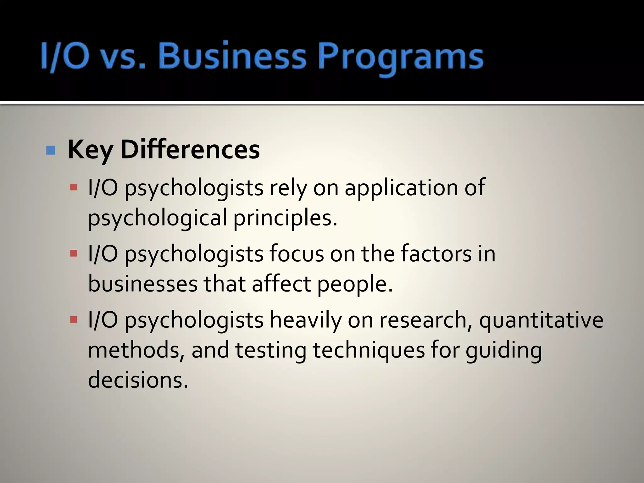  Key Differences
 I/O psychologists rely on application of
psychological principles.
 I/O psychologists focus on the factors in
businesses that affect people.
 I/O psychologists heavily on research, quantitative
methods, and testing techniques for guiding
decisions.
 