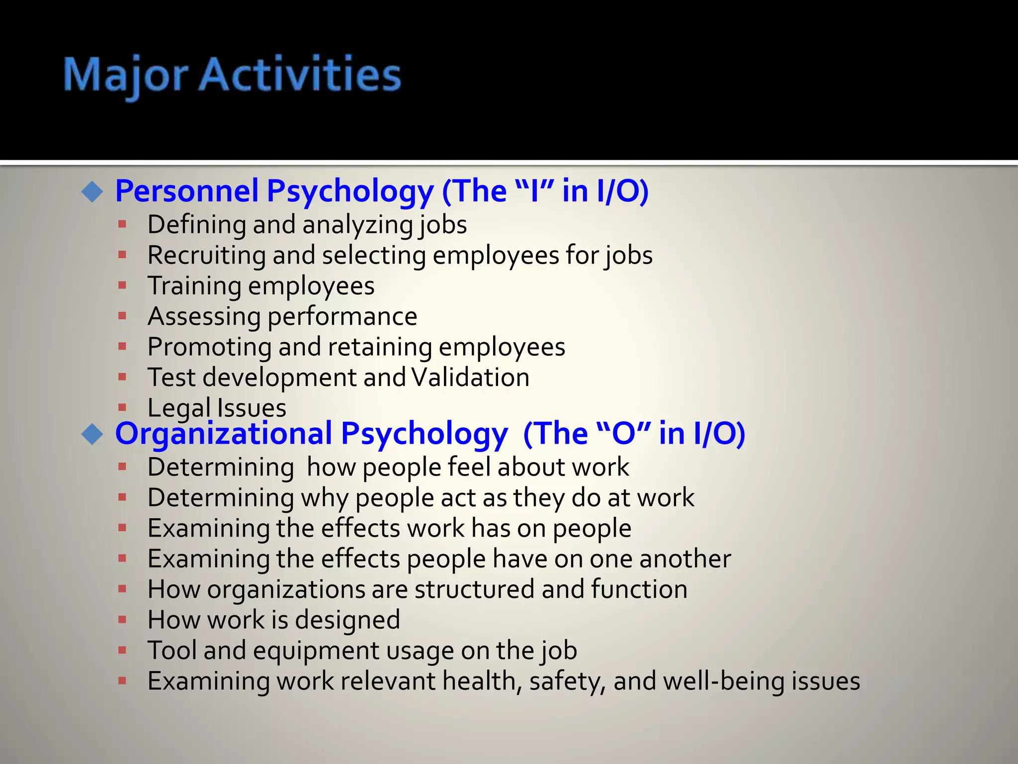  Personnel Psychology (The “I” in I/O)
 Defining and analyzing jobs
 Recruiting and selecting employees for jobs
 Training employees
 Assessing performance
 Promoting and retaining employees
 Test development andValidation
 Legal Issues
 Organizational Psychology (The “O” in I/O)
 Determining how people feel about work
 Determining why people act as they do at work
 Examining the effects work has on people
 Examining the effects people have on one another
 How organizations are structured and function
 How work is designed
 Tool and equipment usage on the job
 Examining work relevant health, safety, and well-being issues
 