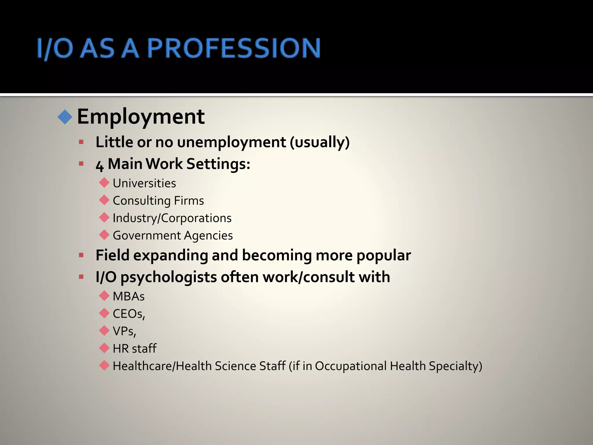 Employment
 Little or no unemployment (usually)
 4 MainWork Settings:
Universities
Consulting Firms
Industry/Corporations
Government Agencies
 Field expanding and becoming more popular
 I/O psychologists often work/consult with
MBAs
CEOs,
VPs,
HR staff
Healthcare/Health Science Staff (if in Occupational Health Specialty)
 
