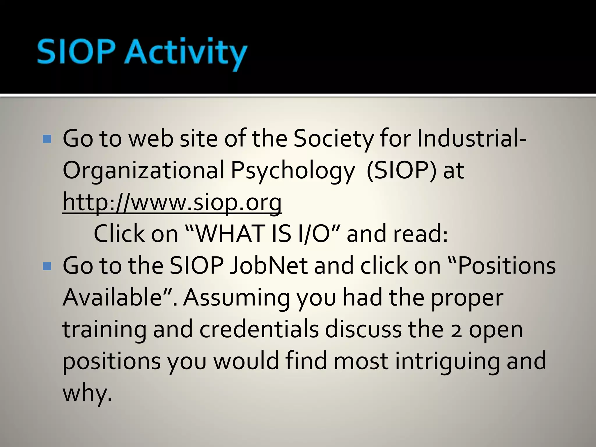  Go to web site of the Society for Industrial-
Organizational Psychology (SIOP) at
http://www.siop.org
Click on “WHAT IS I/O” and read:
 Go to the SIOP JobNet and click on “Positions
Available”.Assuming you had the proper
training and credentials discuss the 2 open
positions you would find most intriguing and
why.
 