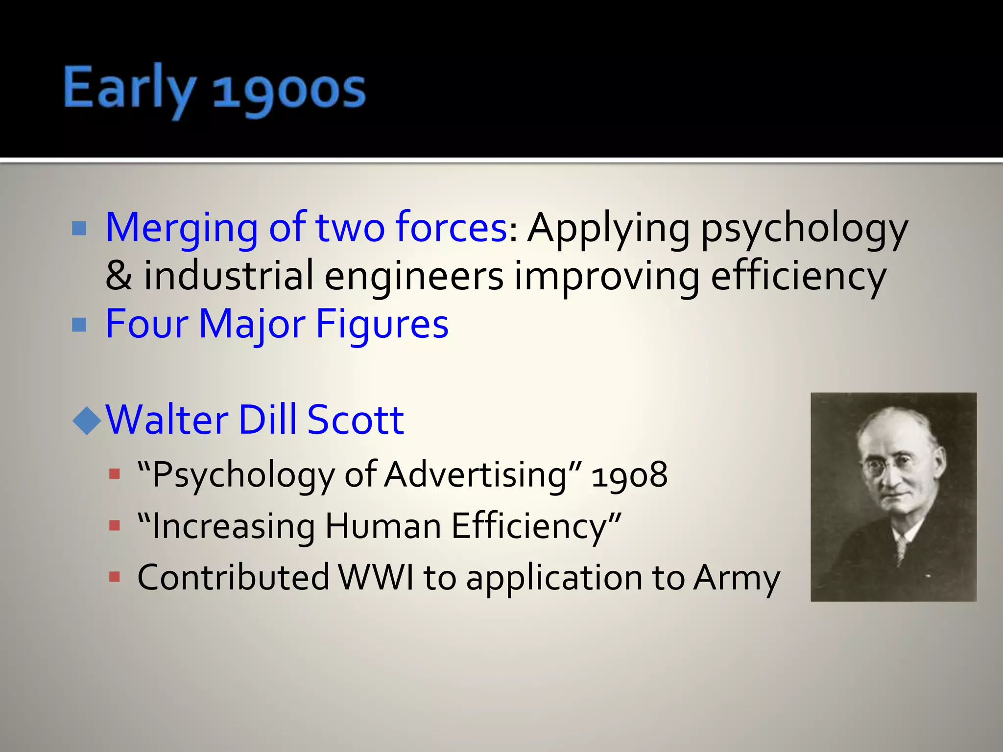  Merging of two forces: Applying psychology
& industrial engineers improving efficiency
 Four Major Figures
Walter Dill Scott
 “Psychology of Advertising” 1908
 “Increasing Human Efficiency”
 ContributedWWI to application to Army
 