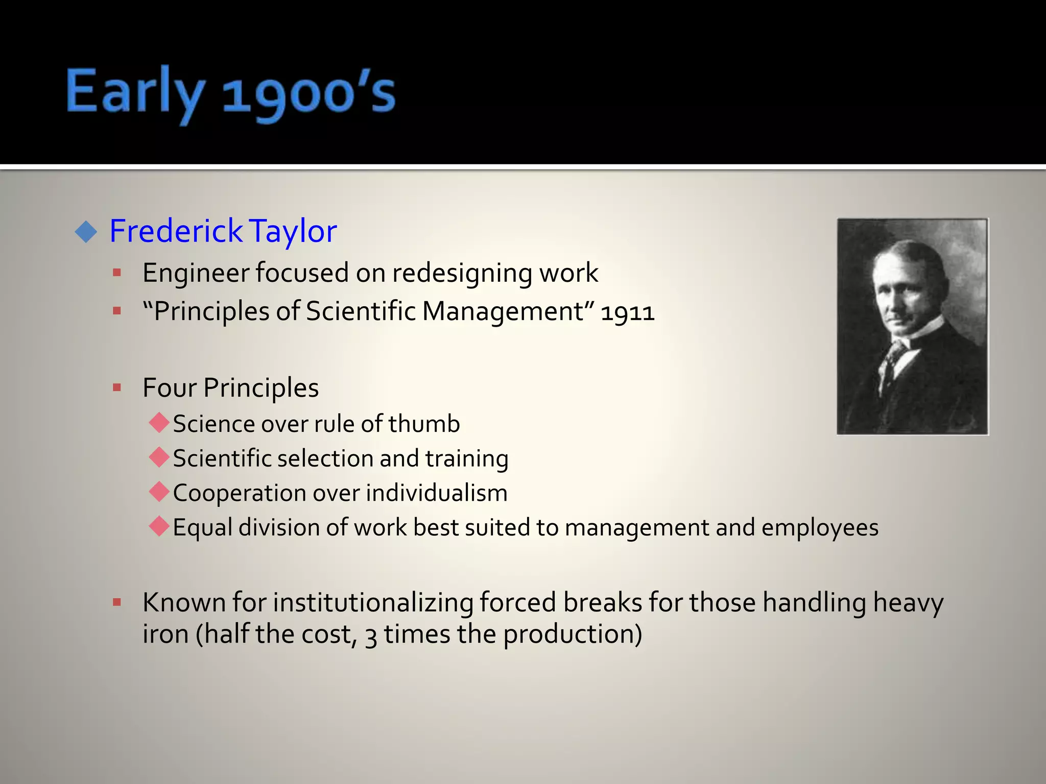  FrederickTaylor
 Engineer focused on redesigning work
 “Principles of Scientific Management” 1911
 Four Principles
Science over rule of thumb
Scientific selection and training
Cooperation over individualism
Equal division of work best suited to management and employees
 Known for institutionalizing forced breaks for those handling heavy
iron (half the cost, 3 times the production)
 