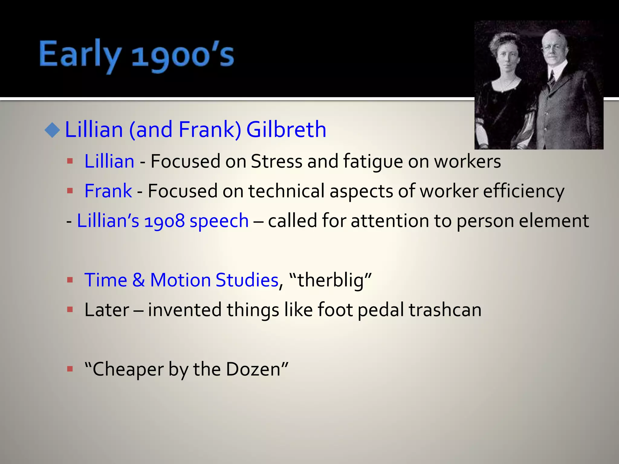 Lillian (and Frank) Gilbreth
 Lillian - Focused on Stress and fatigue on workers
 Frank - Focused on technical aspects of worker efficiency
- Lillian’s 1908 speech – called for attention to person element
 Time & Motion Studies, “therblig”
 Later – invented things like foot pedal trashcan
 “Cheaper by the Dozen”
 