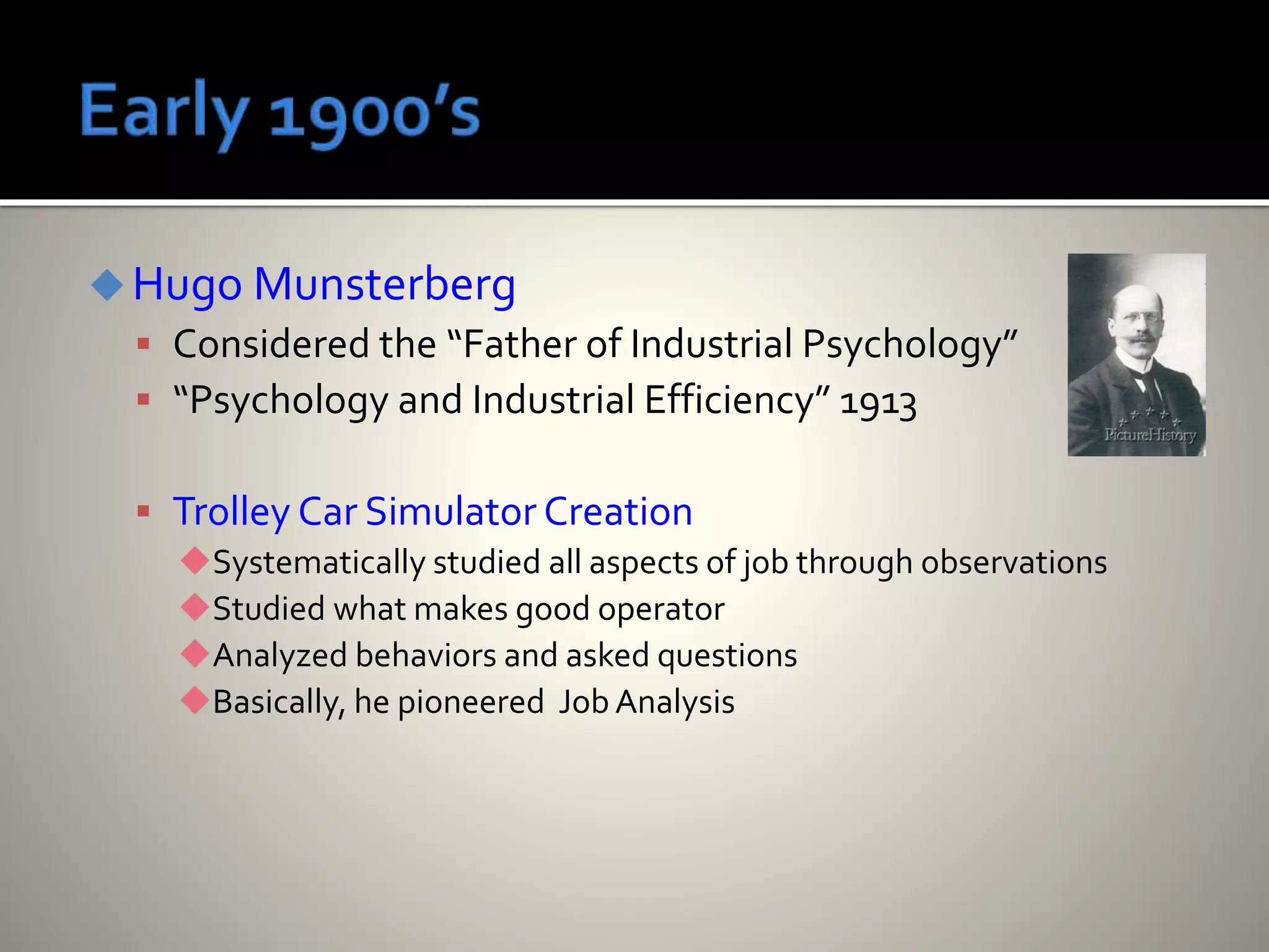 Hugo Munsterberg
 Considered the “Father of Industrial Psychology”
 “Psychology and Industrial Efficiency” 1913
 Trolley Car Simulator Creation
Systematically studied all aspects of job through observations
Studied what makes good operator
Analyzed behaviors and asked questions
Basically, he pioneered Job Analysis
 