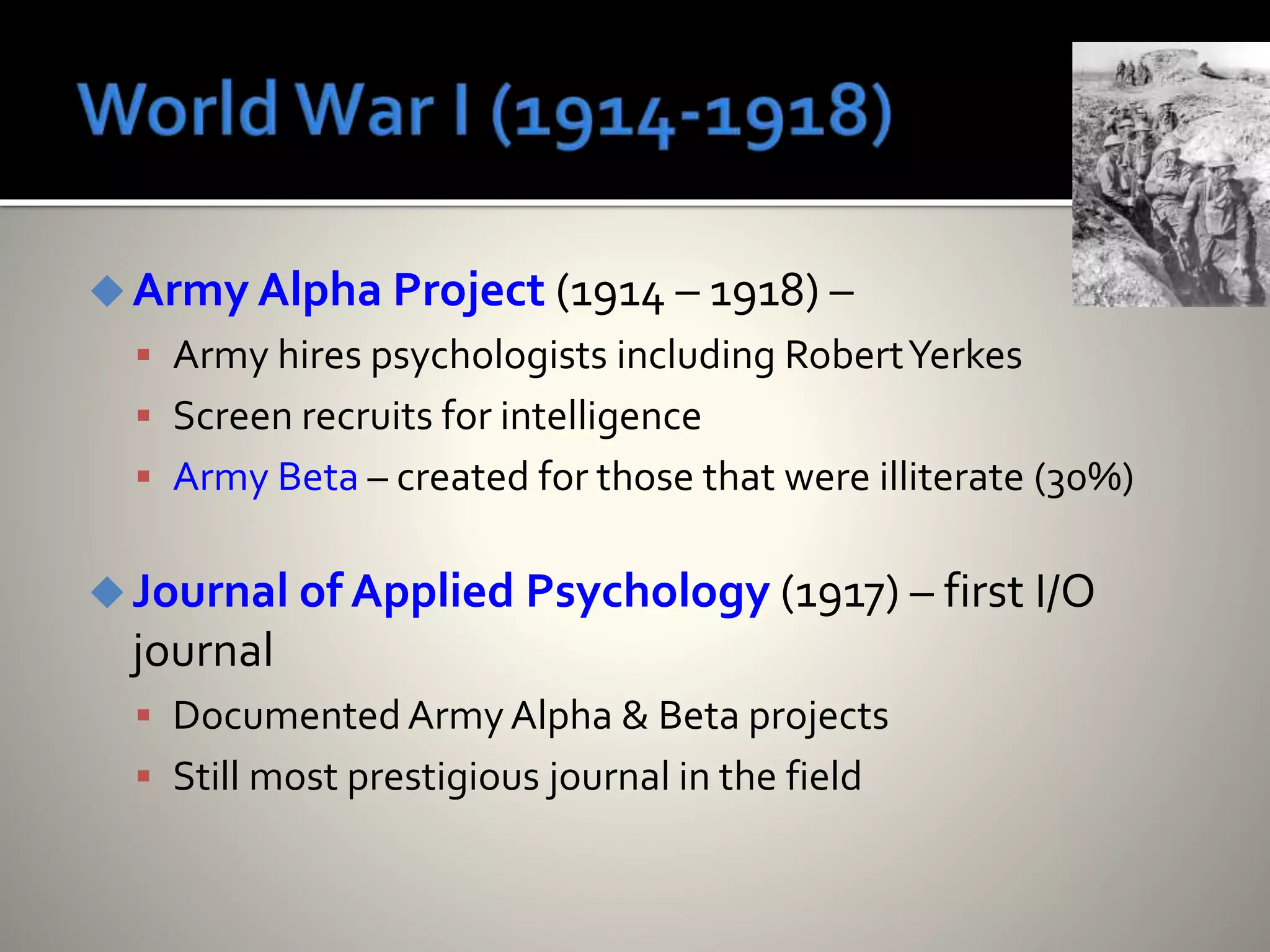 Army Alpha Project (1914 – 1918) –
 Army hires psychologists including RobertYerkes
 Screen recruits for intelligence
 Army Beta – created for those that were illiterate (30%)
Journal of Applied Psychology (1917) – first I/O
journal
 DocumentedArmyAlpha & Beta projects
 Still most prestigious journal in the field
 