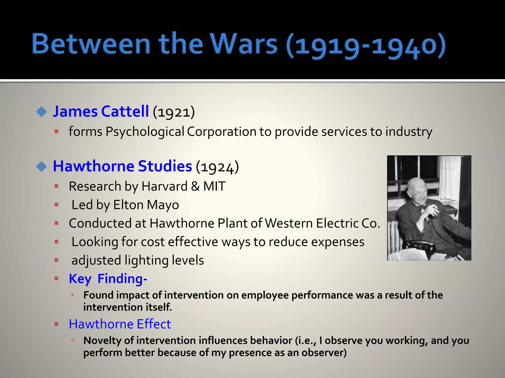  James Cattell (1921)
 forms PsychologicalCorporation to provide services to industry
 Hawthorne Studies (1924)
 Research by Harvard & MIT
 Led by Elton Mayo
 Conducted at Hawthorne Plant ofWestern Electric Co.
 Looking for cost effective ways to reduce expenses
 adjusted lighting levels
 Key Finding-
▪ Found impact of intervention on employee performance was a result of the
intervention itself.
 Hawthorne Effect
▪ Novelty of intervention influences behavior (i.e., I observe you working, and you
perform better because of my presence as an observer)
 