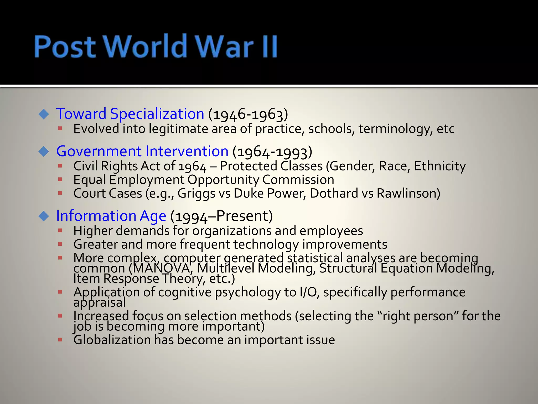  Toward Specialization (1946-1963)
 Evolved into legitimate area of practice, schools, terminology, etc
 Government Intervention (1964-1993)
 Civil Rights Act of 1964 – Protected Classes (Gender, Race, Ethnicity
 Equal Employment Opportunity Commission
 Court Cases (e.g., Griggs vs Duke Power, Dothard vs Rawlinson)
 Information Age (1994–Present)
 Higher demands for organizations and employees
 Greater and more frequent technology improvements
 More complex, computer generated statistical analyses are becoming
common (MANOVA, Multilevel Modeling, Structural Equation Modeling,
Item ResponseTheory, etc.)
 Application of cognitive psychology to I/O, specifically performance
appraisal
 Increased focus on selection methods (selecting the “right person” for the
job is becoming more important)
 Globalization has become an important issue
 