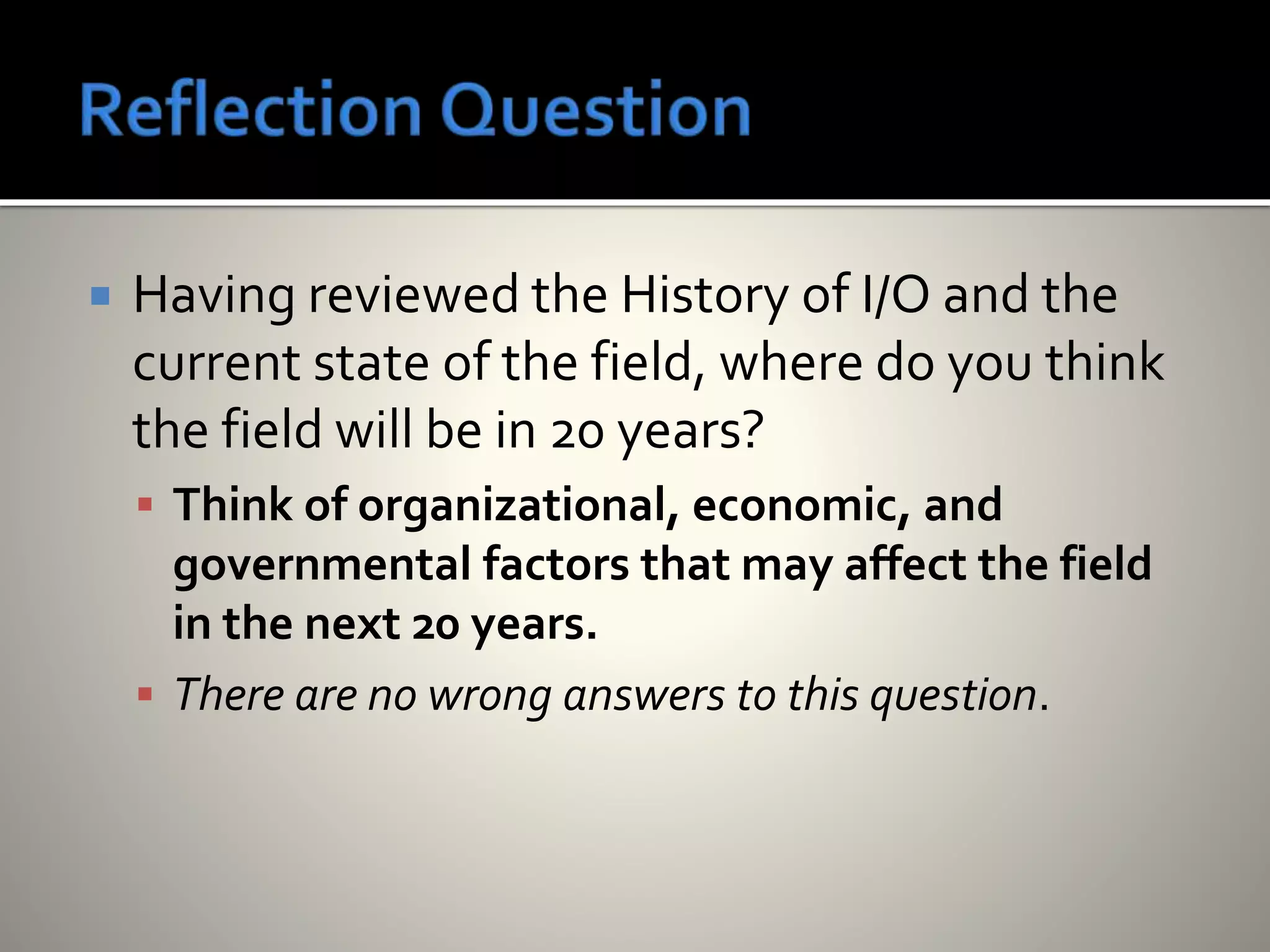  Having reviewed the History of I/O and the
current state of the field, where do you think
the field will be in 20 years?
 Think of organizational, economic, and
governmental factors that may affect the field
in the next 20 years.
 There are no wrong answers to this question.
 