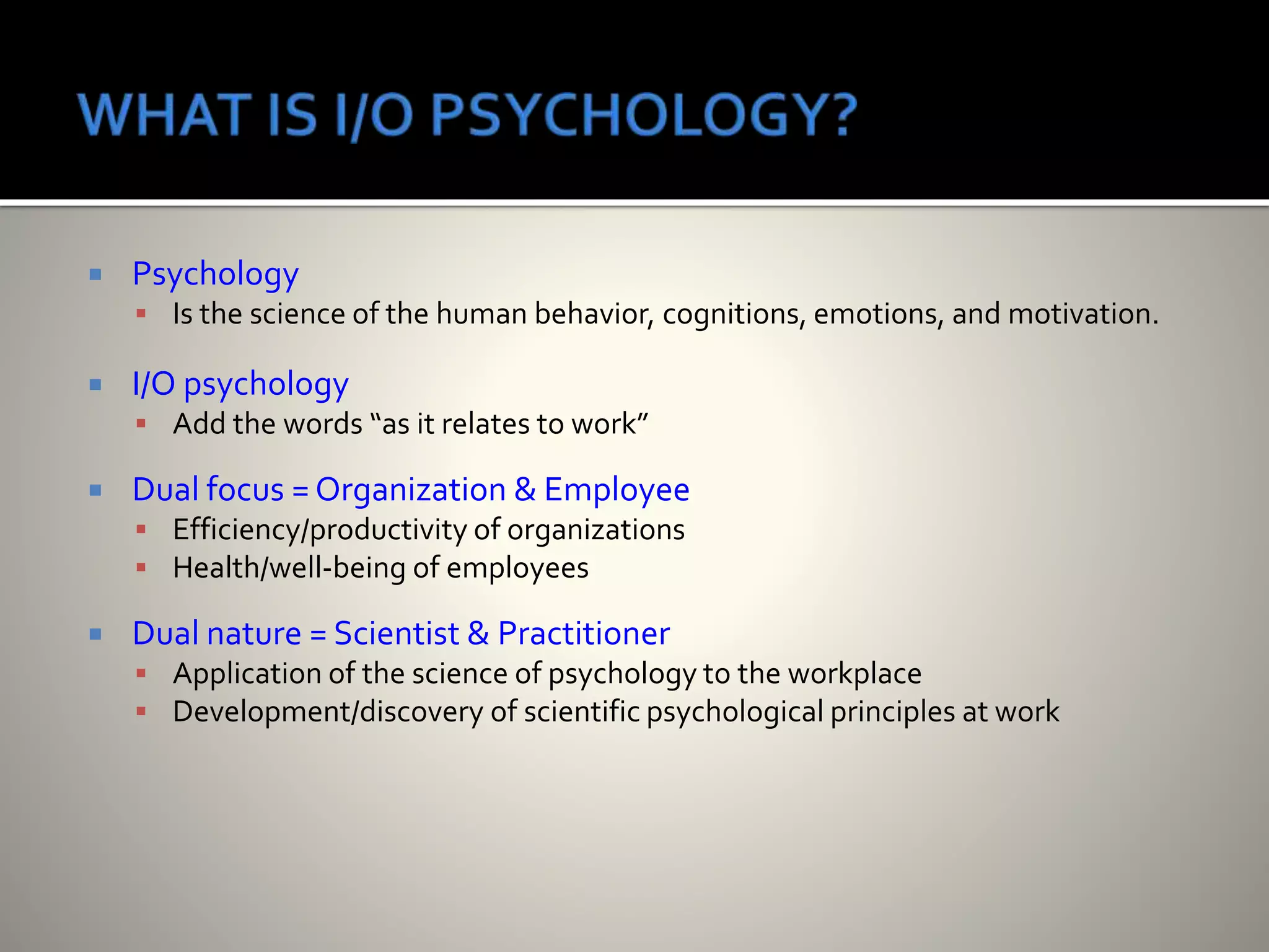  Psychology
 Is the science of the human behavior, cognitions, emotions, and motivation.
 I/O psychology
 Add the words “as it relates to work”
 Dual focus = Organization & Employee
 Efficiency/productivity of organizations
 Health/well-being of employees
 Dual nature = Scientist & Practitioner
 Application of the science of psychology to the workplace
 Development/discovery of scientific psychological principles at work
 