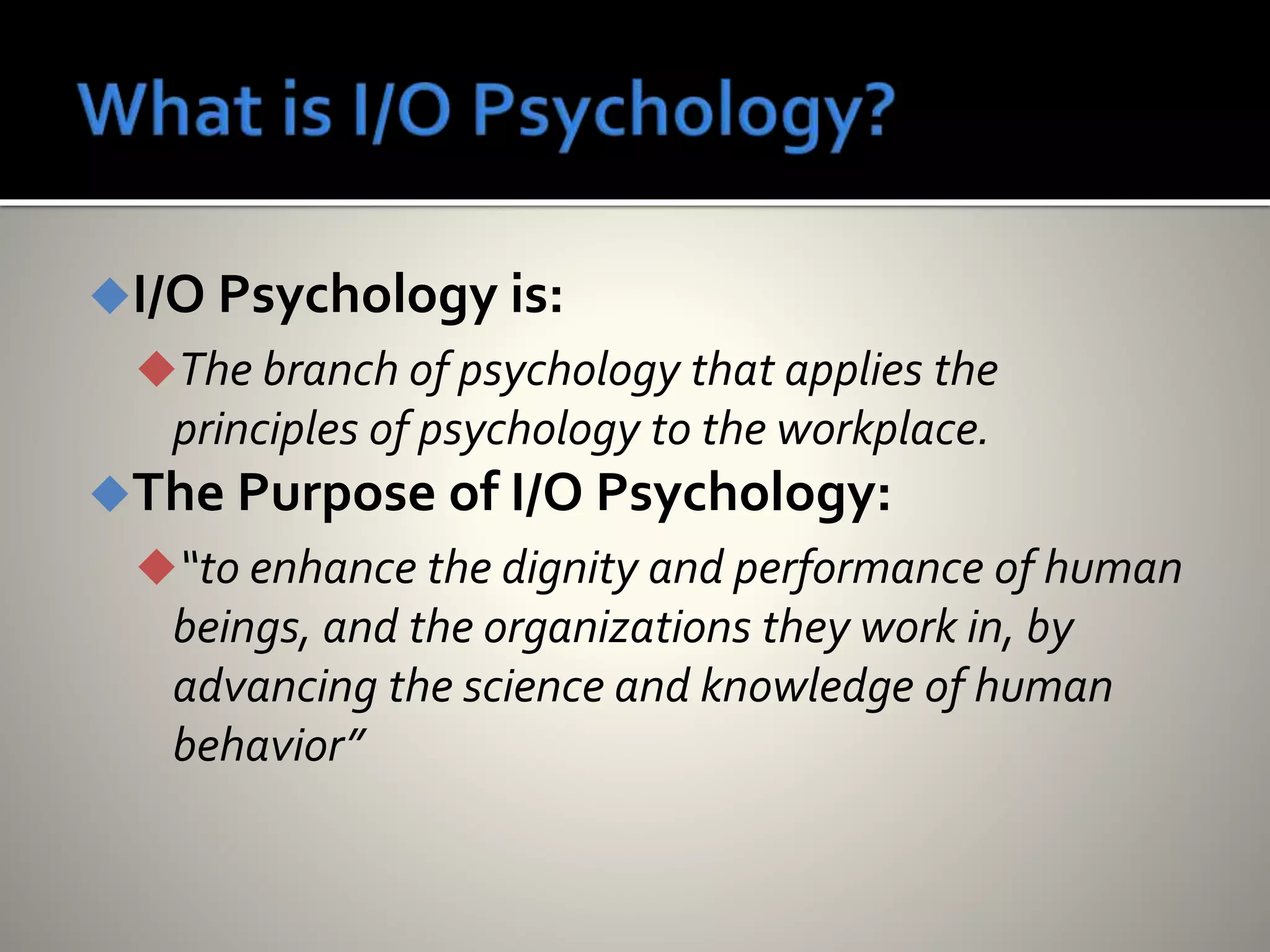 I/O Psychology is:
The branch of psychology that applies the
principles of psychology to the workplace.
The Purpose of I/O Psychology:
“to enhance the dignity and performance of human
beings, and the organizations they work in, by
advancing the science and knowledge of human
behavior”
 
