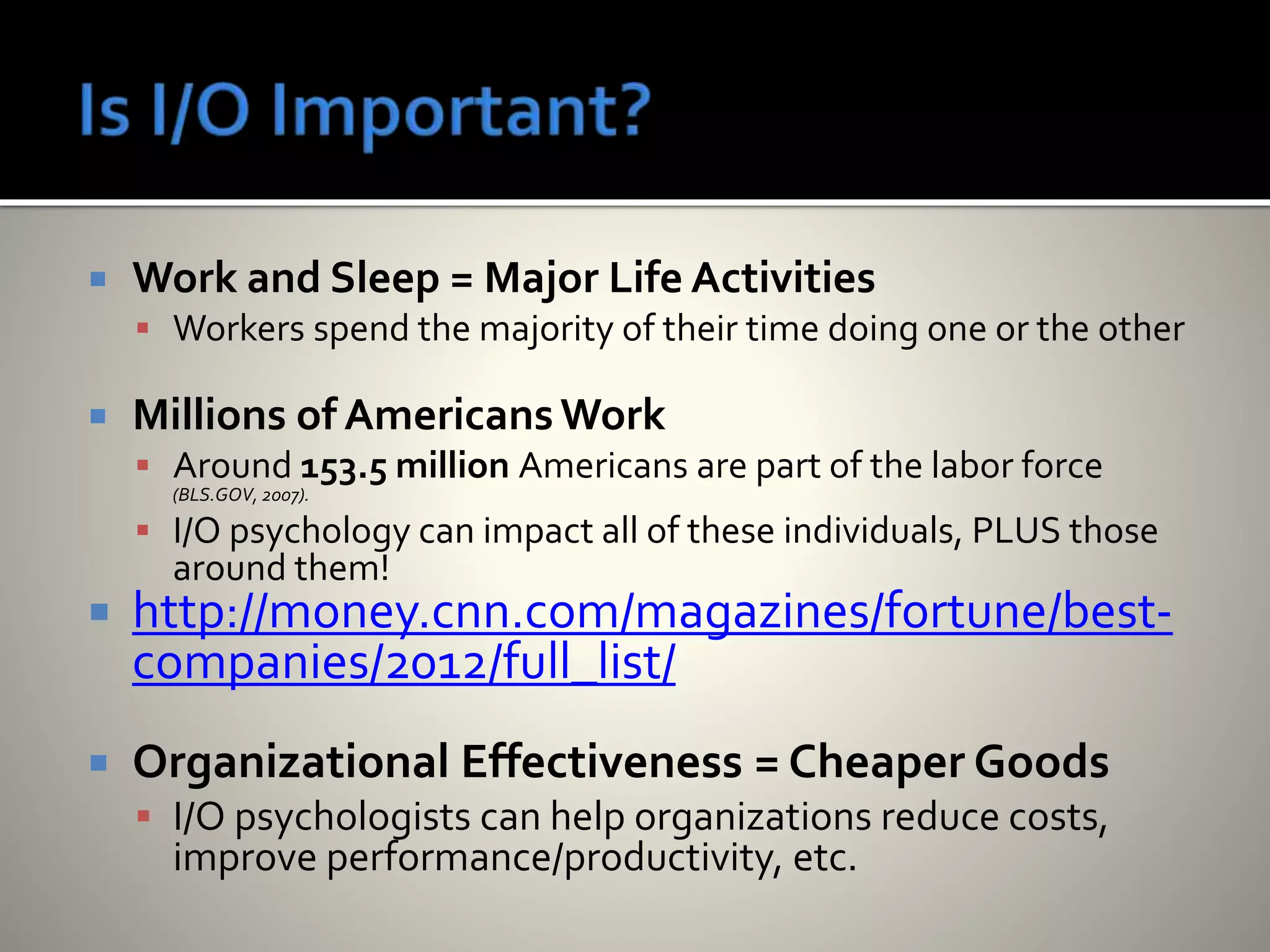  Work and Sleep = Major Life Activities
 Workers spend the majority of their time doing one or the other
 Millions of AmericansWork
 Around 153.5 million Americans are part of the labor force
(BLS.GOV, 2007).
 I/O psychology can impact all of these individuals, PLUS those
around them!
 http://money.cnn.com/magazines/fortune/best-
companies/2012/full_list/
 Organizational Effectiveness = Cheaper Goods
 I/O psychologists can help organizations reduce costs,
improve performance/productivity, etc.
 