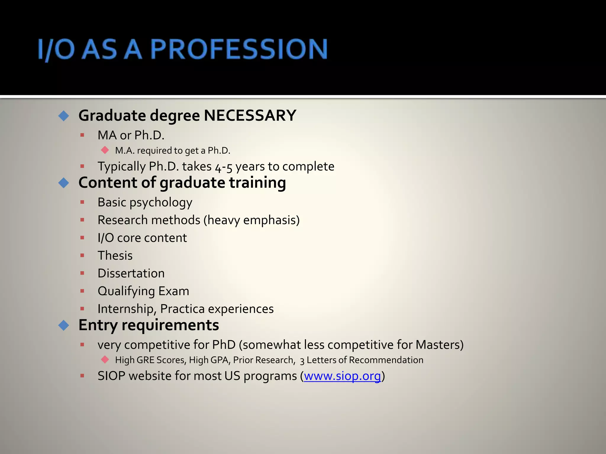  Graduate degree NECESSARY
 MA or Ph.D.
 M.A. required to get a Ph.D.
 Typically Ph.D. takes 4-5 years to complete
 Content of graduate training
 Basic psychology
 Research methods (heavy emphasis)
 I/O core content
 Thesis
 Dissertation
 Qualifying Exam
 Internship, Practica experiences
 Entry requirements
 very competitive for PhD (somewhat less competitive for Masters)
 High GRE Scores, High GPA, Prior Research, 3 Letters of Recommendation
 SIOP website for most US programs (www.siop.org)
 