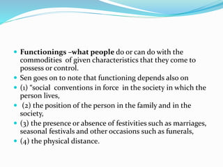  Functionings –what people do or can do with the
commodities of given characteristics that they come to
possess or control.
 Sen goes on to note that functioning depends also on
 (1) “social conventions in force in the society in which the
person lives,
 (2) the position of the person in the family and in the
society,
 (3) the presence or absence of festivities such as marriages,
seasonal festivals and other occasions such as funerals,
 (4) the physical distance.
 