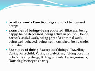  In other words Functionings are set of beings and
doings.
 examples of beings-being educated, illiterate, being
happy, being depressed, being active in politics , being
part of a social work, being part of a criminal work,
being well behaved, being well nourished, being under
nourished .
 Examples of doing-Examples of doings -Travelling,
Caring for a child, Voting in a election, Taking part in a
debate, Taking drugs, Killing animals, Eating animals,
Donating Money to charity
 